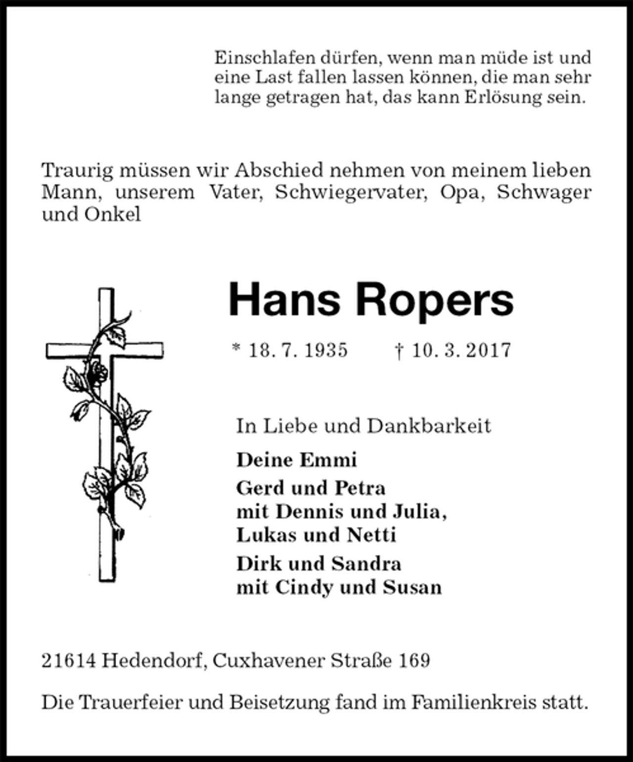 <p>Einschlafen dürfen, wenn man müde ist und<br />eine Last fallen lassen können, die man sehr<br />lange getragen hat, das kann Erlösung sein.<br />Traurig müssen wir Abschied nehmen von meinem lieben Mann, unserem Vater, Schwiegervater, Opa, Schwager und Onkel<br />Hans Ropers<br />* 18. 7. 1935 † 10. 3. 2017<br />In Liebe und Dankbarkeit<br />Deine Emmi<br />Gerd und Petra<br />mit Dennis und Julia,<br />Lukas und Netti<br />Dirk und Sandra<br />mit Cindy und Susan<br />21614 Hedendorf, Cuxhavener Straße 169</p><p>Die Trauerfeier und Beisetzung fand im Familienkreis statt.</p>