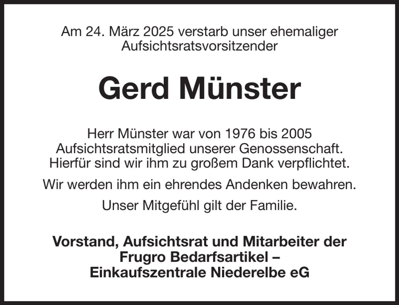 <p>Am 24. März 2025 verstarb unser ehemaliger<br />Aufsichtsratsvorsitzender<br />Gerd Münster<br />Herr Münster war von 1976 bis 2005<br />Aufsichtsratsmitglied unserer Genossenschaft.<br />Hierfür sind wir ihm zu großem Dank verpflichtet.<br />Wir werden ihm ein ehrendes Andenken bewahren.<br />Unser Mitgefühl gilt der Familie.<br />Vorstand, Aufsichtsrat und Mitarbeiter der<br />Frugro Bedarfsartikel -<br />Einkaufszentrale Niederelbe eG</p>