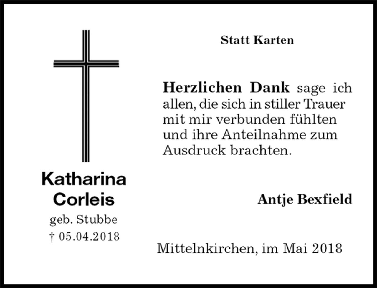 <p>Statt Karten<br />Herzlichen Dank sage ich<br />allen, die sich in stiller Trauer mit mir verbunden fühlten und ihre Anteilnahme zum Ausdruck brachten.<br />Antje Bexfield<br />Mittelnkirchen, im Mai 2018<br />Katharina<br />Corleis<br />geb. Stubbe<br />† 05.04.2018</p>