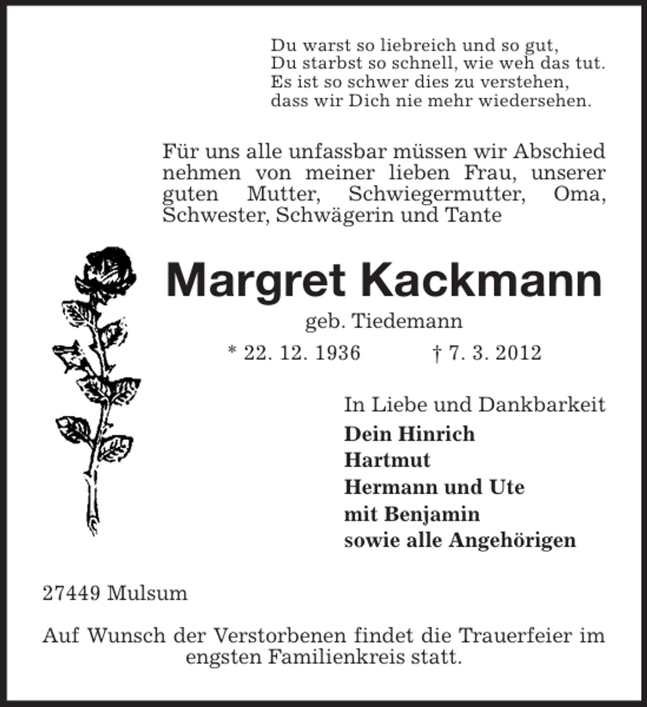 <p>Du warst so liebreich und so gut,<br />Du starbst so schnell, wie weh das tut.<br />Es ist so schwer dies zu verstehen,<br />dass wir Dich nie mehr wiedersehen.</p><p>Für uns alle unfassbar müssen wir Abschied<br />nehmen von meiner lieben Frau, unserer<br />guten Mutter, Schwiegermutter, Oma,<br />Schwester, Schwägerin und Tante</p><p>Margret Kackmann<br />geb. Tiedemann<br />* 22. 12. 1936</p><p>† 7. 3. 2012</p><p>In Liebe und Dankbarkeit<br />Dein Hinrich<br />Hartmut<br />Hermann und Ute<br />mit Benjamin<br />sowie alle Angehörigen<br />27449 Mulsum<br />Auf Wunsch der Verstorbenen findet die Trauerfeier im<br />engsten Familienkreis statt.</p>