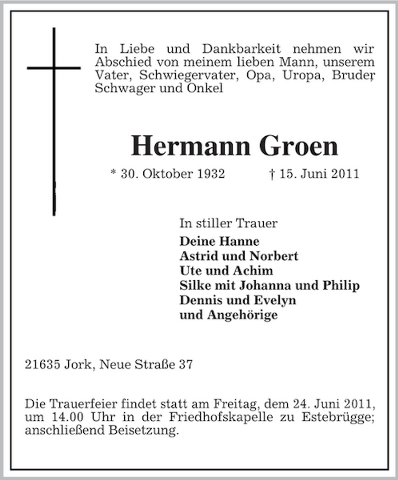 <p>In Liebe und Dankbarkeit nehmen wir Abschied von meinem lieben Mann, unserem Vater, Schwiegervater, Opa, Uropa, Bruder , Schwager und Onkel</p><p>Hermann Groen<br />* 30. Oktober 1932 † 15. Juni 2011 In stiller Trauer Deine Hanne Astrid und Norbert Ute und Achim Silke mit Johanna und Philip Dennis und Evelyn und Angehörige</p><p>21635 Jork, Neue Straße 37 Die Trauerfeier findet statt am Freitag, dem 24. Juni 2011, um 14.00 Uhr in der Friedhofskapelle zu Estebrügge; anschließend Beisetzung.</p>