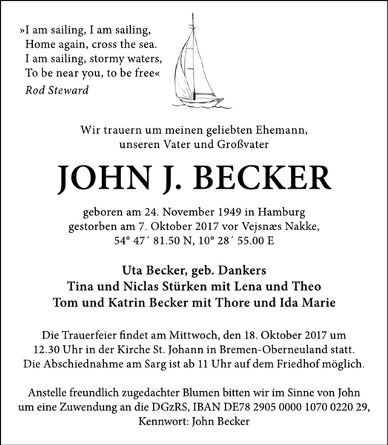 <p>»I am sailing, I am sailing,<br />Home again‚ cross the sea.<br />I am sailing, stormy waters,<br />To be near you, to be free«<br />Rod Steward<br />Wir trauern um meinen geliebten Ehemann, unseren Vater und Großvater<br />JOHN J. BECKER<br />geboren am 24. November 1949 in Hamburg<br />gestorben am 7. Oktober 2017 vor Vejsnæs Nakke,<br />54° 47´ 81.50 N, 10° 28´ 55.00 E<br />Uta Becker, geb. Dankers<br />Tina und Niclas Stürken mit Lena und Theo<br />Tom und Katrin Becker mit Thore und Ida Marie<br />Die Trauerfeier findet am Mittwoch, den 18. Oktober 2017<br />um 12.30 Uhr in der Kirche St. Johann in Bremen-Oberneuland statt.<br />Die Abschiednahme am Sarg ist ab 11 Uhr bei auf dem Friedhof möglich.<br />Anstelle freundlich zugedachter Blumen bitten wir im Sinne von John um eine Zuwendung an die DGzRS, IBAN DE78 2905 0000 1070 0220 29, Kennwort: John Becker</p>