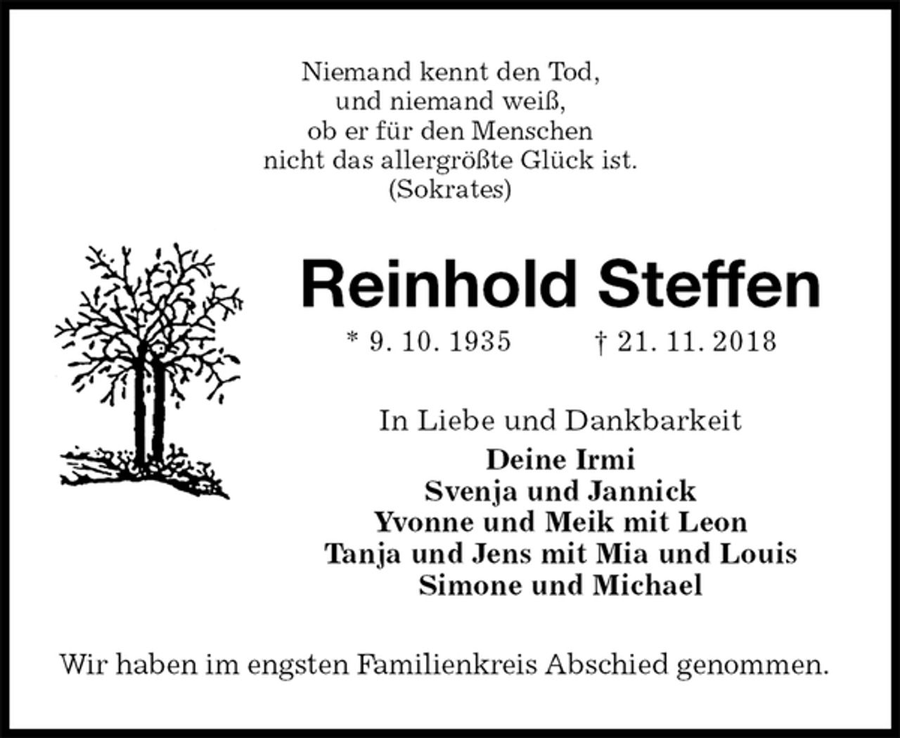 <p>Niemand kennt den Tod,<br />und niemand weiß,<br />ob er für den Menschen<br />nicht das allergrößte Glück ist.<br />(Sokrates)<br />Reinhold Steffen<br />* 9. 10. 1935 † 21. 11. 2018<br />In Liebe und Dankbarkeit<br />Deine Irmi<br />Svenja und Jannick<br />Yvonne und Meik mit Leon<br />Tanja und Jens mit Mia und Louis<br />Simone und Michael<br />Wir haben im engsten Familienkreis Abschied genommen.</p>