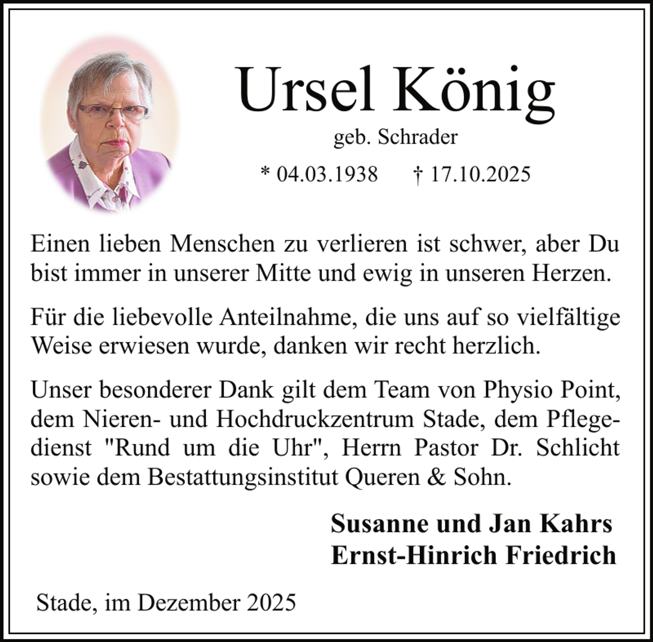 <p>Ursel König<br />geb. Schrader</p><p>* 04.03.1938</p><p>† 17.10.2025</p><p>Einen lieben Menschen zu verlieren ist schwer, aber Du<br />bist immer in unserer Mitte und ewig in unseren Herzen.<br />Für die liebevolle Anteilnahme, die uns auf so vielfältige<br />Weise erwiesen wurde, danken wir recht herzlich.<br />Unser besonderer Dank gilt dem Team von Physio Point,<br />dem Nieren- und Hochdruckzentrum Stade, dem Pflegedienst "Rund um die Uhr", Herrn Pastor Dr. Schlicht<br />sowie dem Bestattungsinstitut Queren &amp; Sohn.</p><p>Susanne und Jan Kahrs<br />Ernst-Hinrich Friedrich<br />Stade, im Dezember 2025</p>