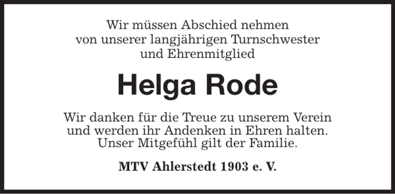 <p>Wir müssen Abschied nehmen<br />von unserer langjährigen Turnschwester<br />und Ehrenmitglied<br />Helga Rode<br />Wir danken für die Treue zu unserem Verein<br />und werden ihr Andenken in Ehren halten.<br />Unser Mitgefühl gilt der Familie.<br />MTV Ahlerstedt 1903 e. V.</p>