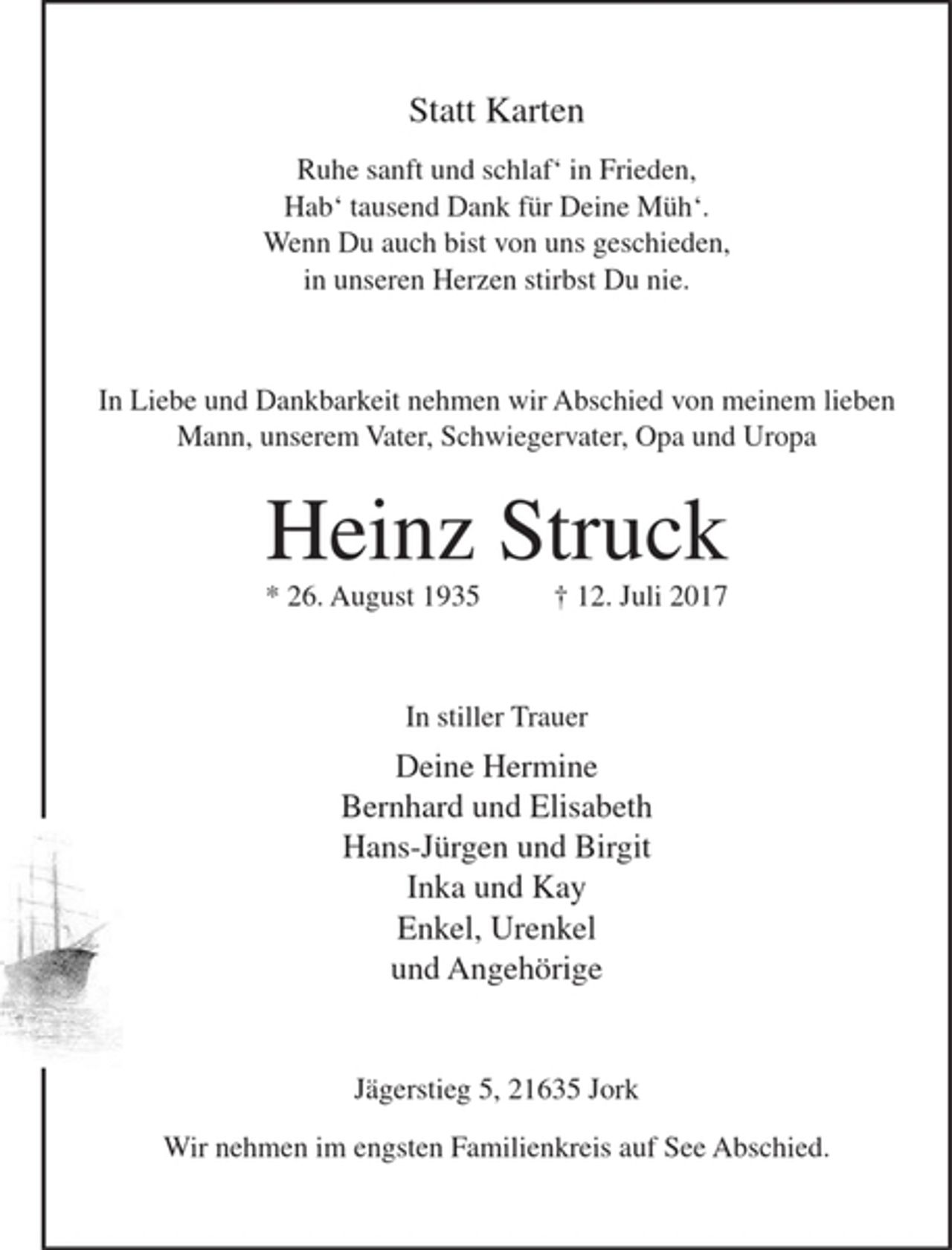 <p>Statt Karten</p><p>Ruhe sanft und schlaf´ in Frieden,<br />Hab´tausend Dank für Deine Müh´.<br />Wenn Du auch bist von uns geschieden,<br />in unseren Herzen stirbst Du nie.</p><p>In Liebe und Dankbarkeit nehmen wir Abschied von meinem lieben Mann, unserem Vater, Schwiegervater, Opa und Uropa</p><p>Heinz Struck<br />* 26. August 1935 + 12. Juli 2017</p><p>In stiller Trauer</p><p>Deine Hermine<br />Bernhard und Elisabeth<br />Hans-Jürgen und Birgit<br />Inka und Kay<br />Enkel, Urenkel<br />und Angehörige</p><p>Jägerstieg 5, 21635 Jork</p><p>Wir nehmen im engsten Familienkreis auf See Abschied.</p>