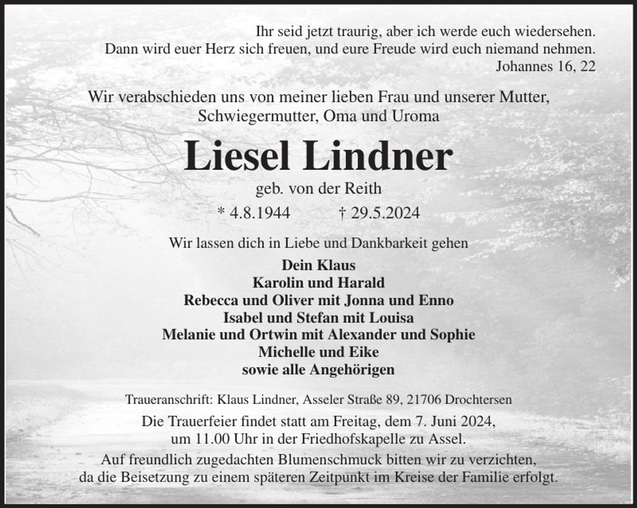 <p>Ihr seid jetzt traurig, aber ich werde euch wiedersehen.<br />Dann wird euer Herz sich freuen, und eure Freude wird euch niemand nehmen.<br />Johannes 16, 22<br />Wir verabschieden uns von meiner lieben Frau und unserer Mutter,<br />Schwiegermutter, Oma und Uroma<br />Liesel Lindner<br />geb. von der Reith<br />* 4.8.1944 † 29.5.2024<br />Wir lassen dich in Liebe und Dankbarkeit gehen<br />Dein Klaus<br />Karolin und Harald<br />Rebecca und Oliver mit Jonna und Enno<br />Isabel und Stefan mit Louisa<br />Melanie und Ortwin mit Alexander und Sophie<br />Michelle und Eike<br />sowie alle Angehörigen<br />Traueranschrift: Klaus Lindner, Asseler Straße 89, 21706 Drochtersen<br />Die Trauerfeier findet statt am Freitag, dem 7. Juni 2024,<br />um 11.00 Uhr in der Friedhofskapelle zu Assel.<br />Auf freundlich zugedachten Blumenschmuck bitten wir zu verzichten,<br />da die Beisetzung zu einem späteren Zeitpunkt im Kreise der Familie erfolgt.</p>