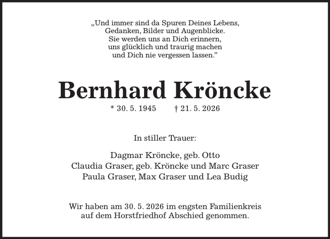 <p>„Und immer sind da Spuren Deines Lebens,<br />Gedanken, Bilder und Augenblicke.<br />Sie werden uns an Dich erinnern,<br />uns glücklich und traurig machen<br />und Dich nie vergessen lassen.”<br />Bernhard Kröncke<br />* 30. 5. 1945 † 21. 5. 2026<br />In stiller Trauer:<br />Dagmar Kröncke, geb. Otto<br />Claudia Graser, geb. Kröncke und Marc Graser<br />Paula Graser, Max Graser und Lea Budig<br />Wir haben am 30. 5. 2026 im engsten Familienkreis<br />auf dem Horstfriedhof Abschied genommen.</p>