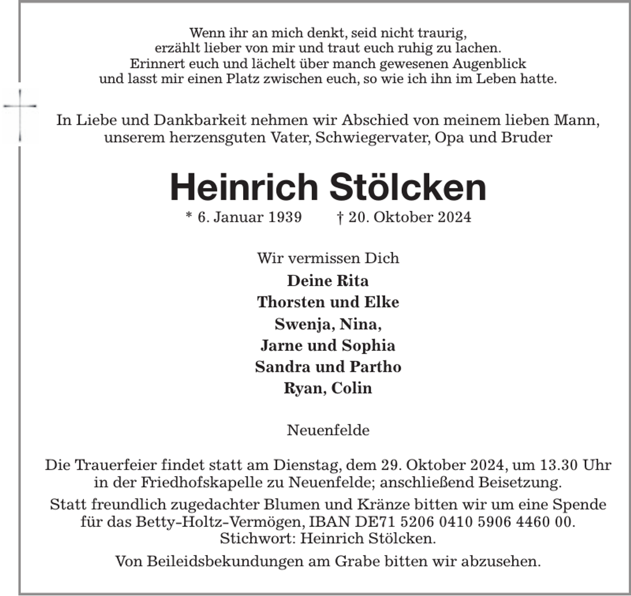 <p>Wenn ihr an mich denkt, seid nicht traurig,<br />erzählt lieber von mir und traut euch ruhig zu lachen.<br />Erinnert euch und lächelt über manch gewesenen Augenblick<br />und lasst mir einen Platz zwischen euch, so wie ich ihn im Leben hatte.<br />In Liebe und Dankbarkeit nehmen wir Abschied von meinem lieben Mann,<br />unserem herzensguten Vater, Schwiegervater, Opa und Bruder<br />Heinrich Stölcken<br />* 6. Januar 1939 † 20. Oktober 2024<br />Wir vermissen Dich<br />Deine Rita<br />Thorsten und Elke<br />Swenja, Nina,<br />Jarne und Sophia<br />Sandra und Partho<br />Ryan, Colin<br />Neuenfelde</p><p>Die Trauerfeier findet statt am Dienstag, dem 29. Oktober 2024, um 13.30 Uhr<br />in der Friedhofskapelle zu Neuenfelde; anschließend Beisetzung.<br />Statt freundlich zugedachter Blumen und Kränze bitten wir um eine Spende<br />für das Betty-Holtz-Vermögen, IBAN DE71 5206 0410 5906 4460 00.<br />Stichwort: Heinrich Stölcken.<br />Von Beileidsbekundungen am Grabe bitten wir abzusehen.</p>