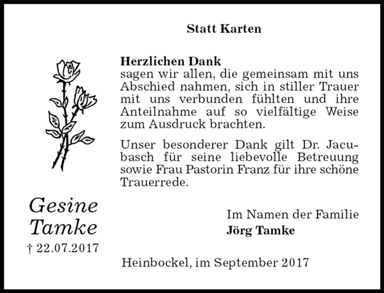 <p>Statt Karten<br />Herzlichen Dank<br />sagen wir allen, die gemeinsam mit uns Abschied nahmen, sich in stiller Trauer mit uns verbunden fühlten und ihre<br />Anteilnahme auf so vielfältige Weise zum Ausdruck brachten.<br />Unser besonderer Dank gilt Dr. Jacubasch für seine liebevolle Betreuung<br />sowie Frau Pastorin Franz für ihre schöne Trauerrede.<br />Im Namen der Familie<br />Jörg Tamke<br />Heinbockel, im September 2017<br />Gesine<br />Tamke<br />† 22.07.2017</p>