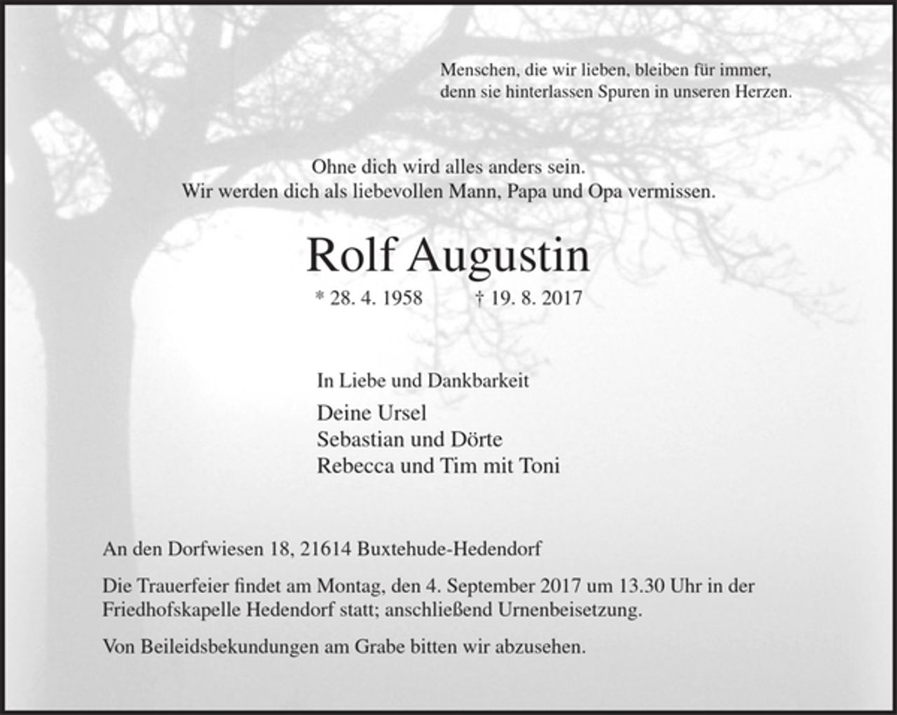 <p>Menschen, die wir lieben, bleiben für immer,<br />denn sie hinterlassen Spuren in unseren Herzen.</p><p>Ohne dich wird alles anders sein.<br />Wir werden dich als liebevollen Mann, Papa und Opa vermissen.</p><p>Rolf Augustin<br />* 28. 4. 1958 + 19. 8. 2017</p><p>In Liebe und Dankbarkeit</p><p>Deine Ursel<br />Sebastian und Dörte<br />Rebecca und Tim mit Toni</p><p>An den Dorfwiesen 18, 21614 Buxtehude-Hedendorf</p><p>Die Trauerfeier findet am Montag, den 4. September 2017 um 13.30 Uhr in der Friedhofskapelle Hedendorf statt; anschließend Urnenbeisetzung.<br />Von Beileidsbekundungen am Grabe bitten wir abzusehen.</p>