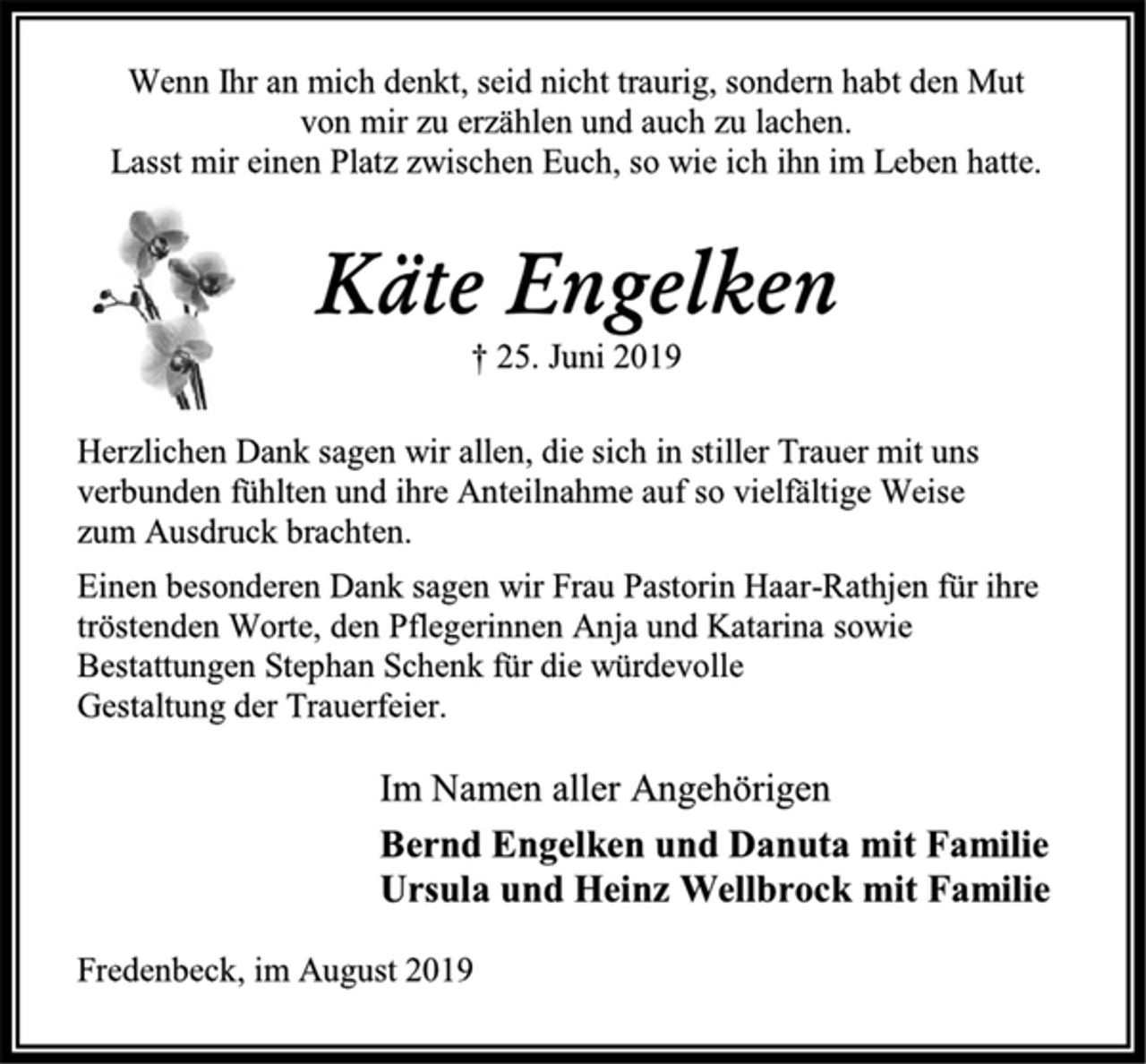 <p>Wenn Ihr an mich denkt, seid nicht traurig, sondern habt den Mut<br />von mir zu erzählen und auch zu lachen.<br />Lasst mir einen Platz zwischen Euch, so wie ich ihn im Leben hatte.<br />Käte Engelken<br />† 25. Juni 2019<br />Herzlichen Dank sagen wir allen, die sich in stiller Trauer mit uns<br />verbunden fühlten und ihre Anteilnahme auf so vielfältige Weise<br />zum Ausdruck brachten.<br />Einen besonderen Dank sagen wir Frau Pastorin Haar-Rathjen für ihre tröstenden Worte, den Pflegerinnen Anja und Katarina sowie Bestattungen Stephan Schenk für die würdevolle<br />Gestaltung der Trauerfeier<br />Im Namen aller Angehörigen<br />Bernd Engelken und Danuta mit Familie<br />Ursula und Heinz Wellbrock mit Familie<br />Fredenbeck, im August 2019</p>