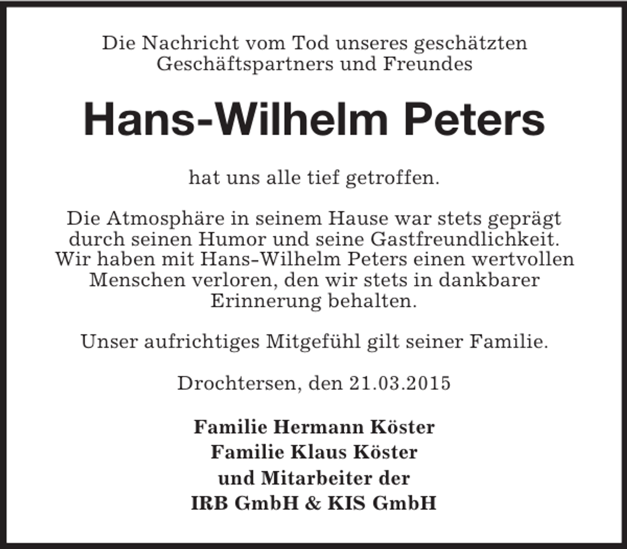 <p>Die Nachricht vom Tod unseres geschätzten<br />Geschäftspartners und Freundes<br />Hans-Wilhelm Peters<br />hat uns alle tief getroffen.</p><p>Die Atmosphäre in seinem Hause war stets geprägt durch seinen Humor und seine Gastfreundlichkeit.<br />Wir haben mit Hans-Wilhelm Peters einen wertvollen Menschen verloren, den wir stets in dankbarer<br />Erinnerung behalten.</p><p>Unser aufrichtiges Mitgefühl gilt seiner Familie.</p><p>Drochtersen, den 21.03.2015<br />Familie Hermann Köster<br />Familie Klaus Köster<br />und Mitarbeiter der<br />IRB GmbH</p>
