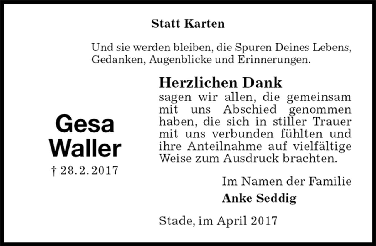 <p>Statt Karten<br />Und sie werden bleiben, die Spuren Deines Lebens,<br />Gedanken, Augenblicke und Erinnerungen.<br />Herzlichen Dank<br />sagen wir allen, die gemeinsam mit uns Abschied genommen<br />haben, die sich in stiller Trauer mit uns verbunden fühlten und ihre Anteilnahme auf vielfältige Weise zum Ausdruck brachten.<br />Im Namen der Familie<br />Anke Seddig<br />Stade, im April 2017</p><p>Gesa<br />Waller<br />† 28. 2. 2017</p>