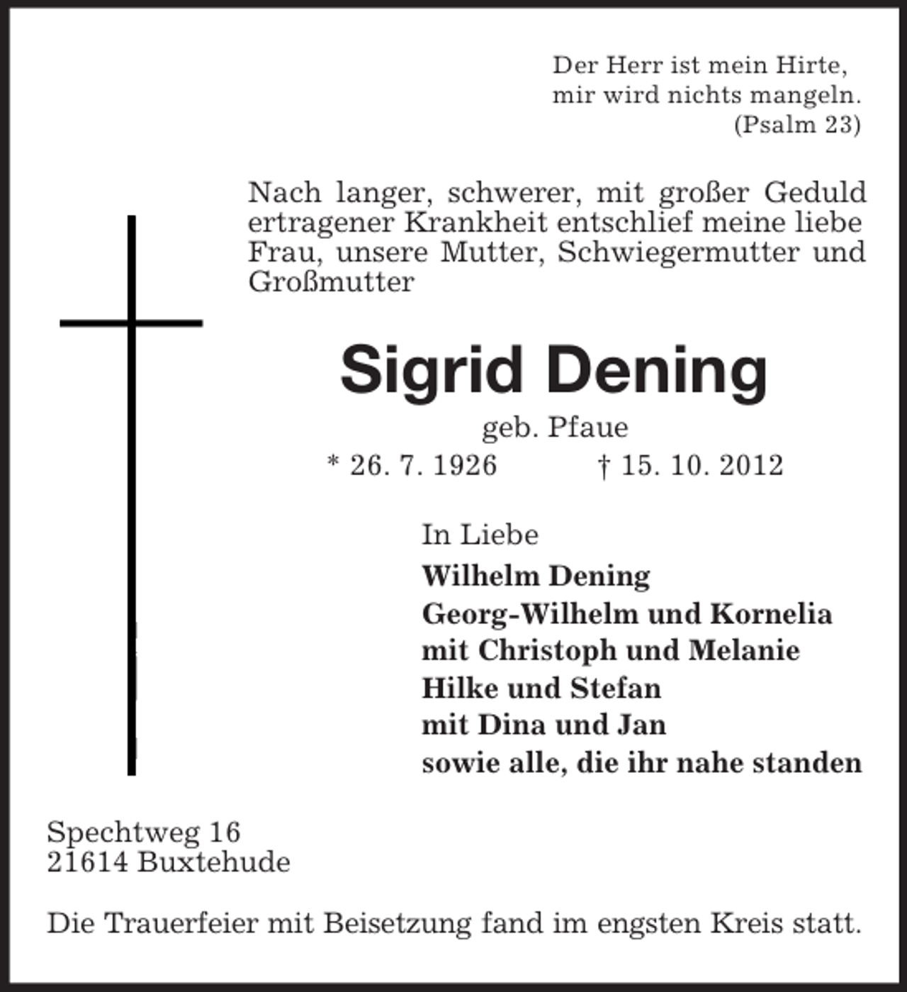 <p>Der Herr ist mein Hirte,<br />mir wird nichts mangeln.<br />(Psalm 23)</p><p>Nach langer, schwerer, mit großer Geduld<br />ertragener Krankheit entschlief meine liebe<br />Frau, unsere Mutter, Schwiegermutter und<br />Großmutter</p><p>Sigrid Dening<br />geb. Pfaue<br />* 26. 7. 1926<br />† 15. 10. 2012<br />In Liebe<br />Wilhelm Dening<br />Georg-Wilhelm und Kornelia<br />mit Christoph und Melanie<br />Hilke und Stefan<br />mit Dina und Jan<br />sowie alle, die ihr nahe standen<br />Spechtweg 16<br />21614 Buxtehude<br />Die Trauerfeier mit Beisetzung fand im engsten Kreis statt.</p>