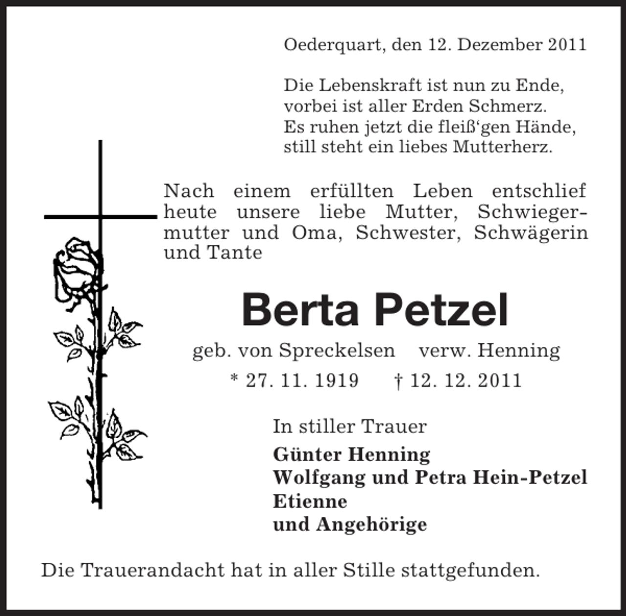 <p>Oederquart, den 12. Dezember 2011</p><p>Die Lebenskraft ist nun zu Ende,<br />vorbei ist aller Erden Schmerz.<br />Es ruhen jetzt die fleiß‘gen Hände,<br />still steht ein liebes Mutterherz.<br />Nach einem erfüllten Leben entschlief<br />heute unsere liebe Mutter, Schwiegermutter und Oma, Schwester, Schwägerin und Tante<br />Berta Petzel<br />geb. von Spreckelsen verw. Henning<br />* 27. 11. 1919 † 12. 12. 2011<br />In stiller Trauer<br />Günter Henning<br />Wolfgang und Petra Hein-Petzel<br />Etienne<br />und Angehörige<br />Die Trauerandacht hat in aller Stille stattgefunden.</p>