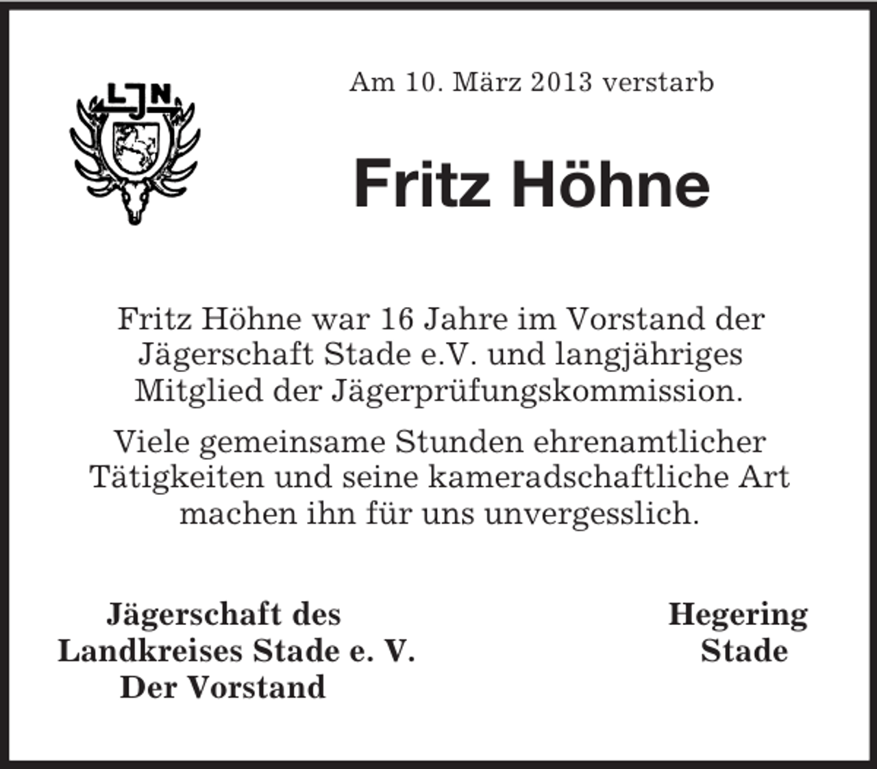 <p>Am 10. März 2013 verstarb<br />Fritz Höhne<br />Fritz Höhne war 16 Jahre im Vorstand der<br />Jägerschaft Stade e.V. und langjähriges<br />Mitglied der Jägerprüfungskommission.<br />Viele gemeinsame Stunden ehrenamtlicher<br />Tätigkeiten und seine kameradschaftliche Art machen ihn für uns unvergesslich.<br />Jägerschaft des Hegering<br />Landkreises Stade e. V. Stade<br />Der Vorstand</p>