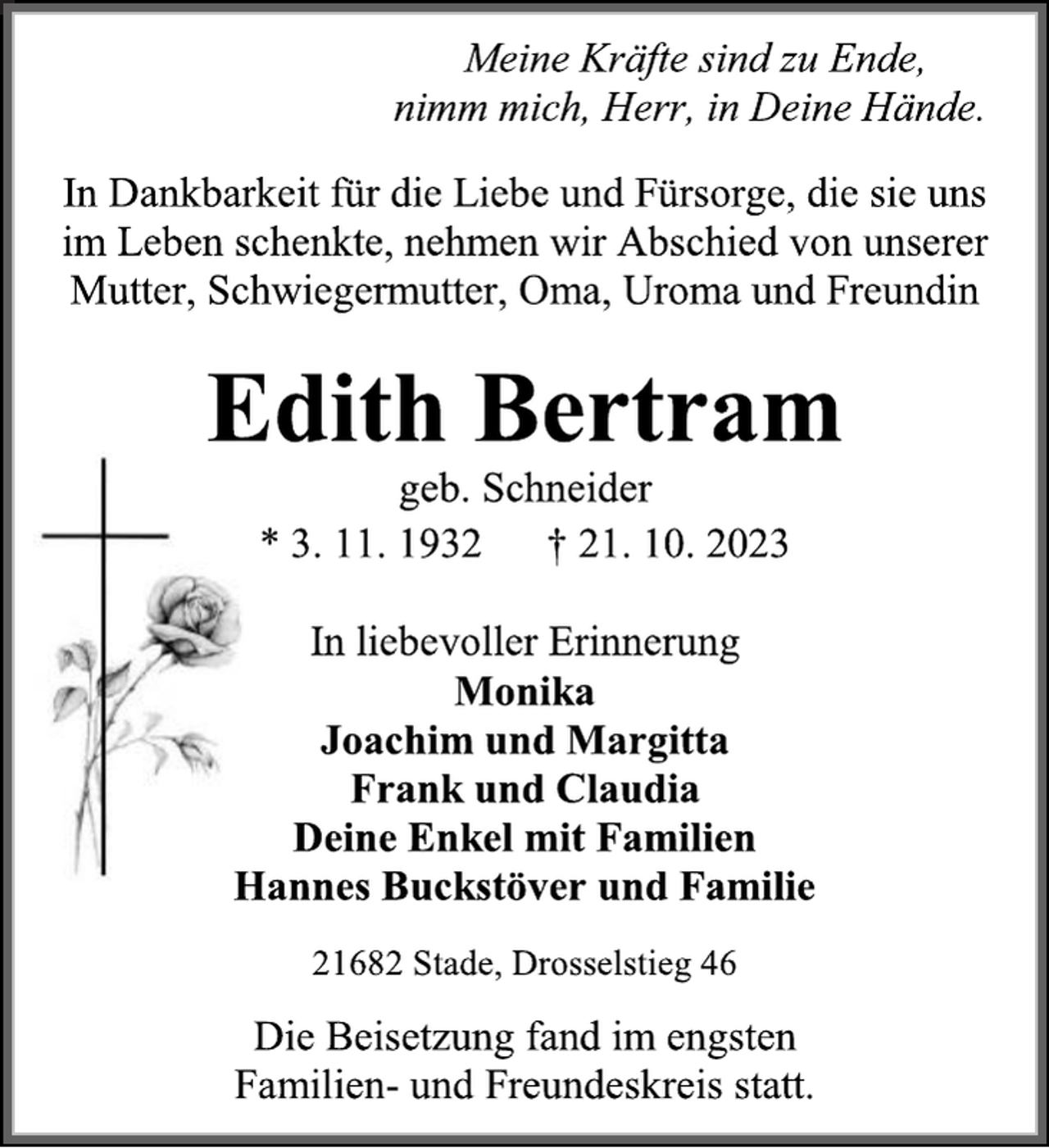 <p>Meine Kräfte sind zu Ende,</p><p>nimm mich, Herr, in deine Hände.<br />Ein Lebenskreis hat sich geschlossen,</p><p>ihr großes Herz hat aufgehört zu schlagen.<br />Edelgard Raschpichler<br />geb. Heldt<br />* 9. 5. 1930 † 22. 9. 2023<br />In Liebe und Dankbarkeit<br />Ingetraut und Heinz</p><p>Wolfgang und Renate</p><p>Udo<br />Astrid und Rudi</p><p>Peter<br />Sabine und Andreas</p><p>Annette und Andreas</p><p>Enkel und Urenkel<br />21709 Düdenbüttel, Am Osterberg 1<br />Die Beisetzung findet im engsten Familienkreis statt.</p>