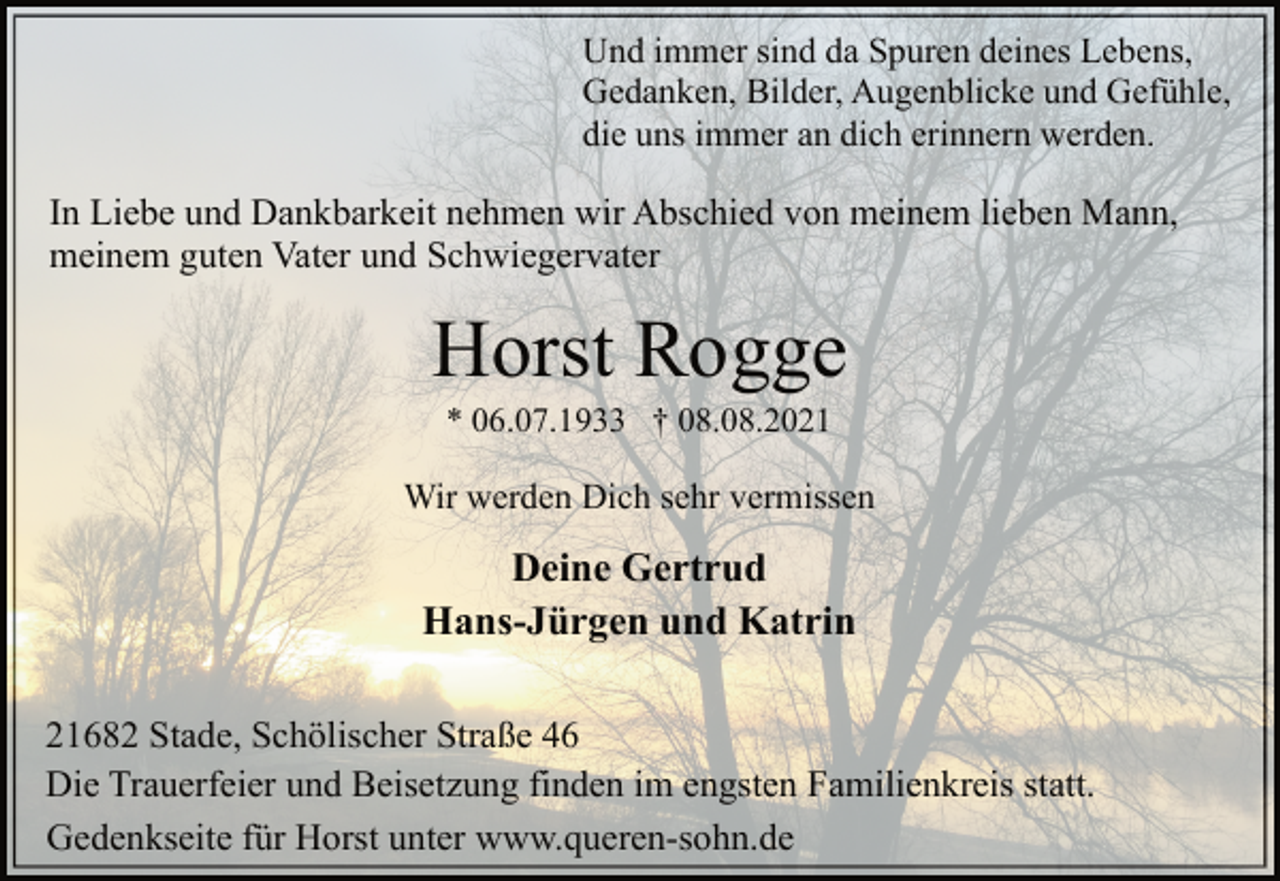 <p>Und immer sind da Spuren deines Lebens,<br />Gedanken, Bilder, Augenblicke und Gefühle,<br />die uns immer an dich erinnern werden.</p>
<p>In Liebe und Dankbarkeit nehmen wir Abschied von meinem lieben Mann,<br />meinem guten Vater und Schwiegervater</p>
<p>Horst Rogge</p>
<p>* 06.07.1933 † 08.08.2021</p>
<p>Wir werden Dich sehr vermissen</p>
<p>Deine Gertrud<br />Hans-Jürgen und Katrin</p>
<p>21682 Stade, Schölischer Straße 46<br />Die Trauerfeier und Beisetzung finden im engsten Familienkreis statt.<br />Gedenkseite für Horst unter www.queren-sohn.de</p>