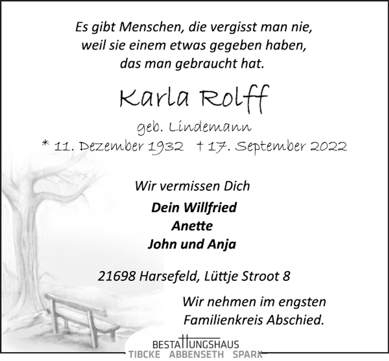 <p>Es gibt Menschen, die vergisst man nie,<br />weil sie einem etwas gegeben haben,<br />das man gebraucht hat.<br />Karla Rolff<br />geb. Lindemann<br />* 11. Dezember 1932 † 17. September 2022<br />Wir vermissen Dich<br />Dein Willfried<br />Anette<br />John und Anja<br />21698 Harsefeld, Lüttje Stroot 8<br />Wir nehmen im engsten Familienkreis Abschied.</p>