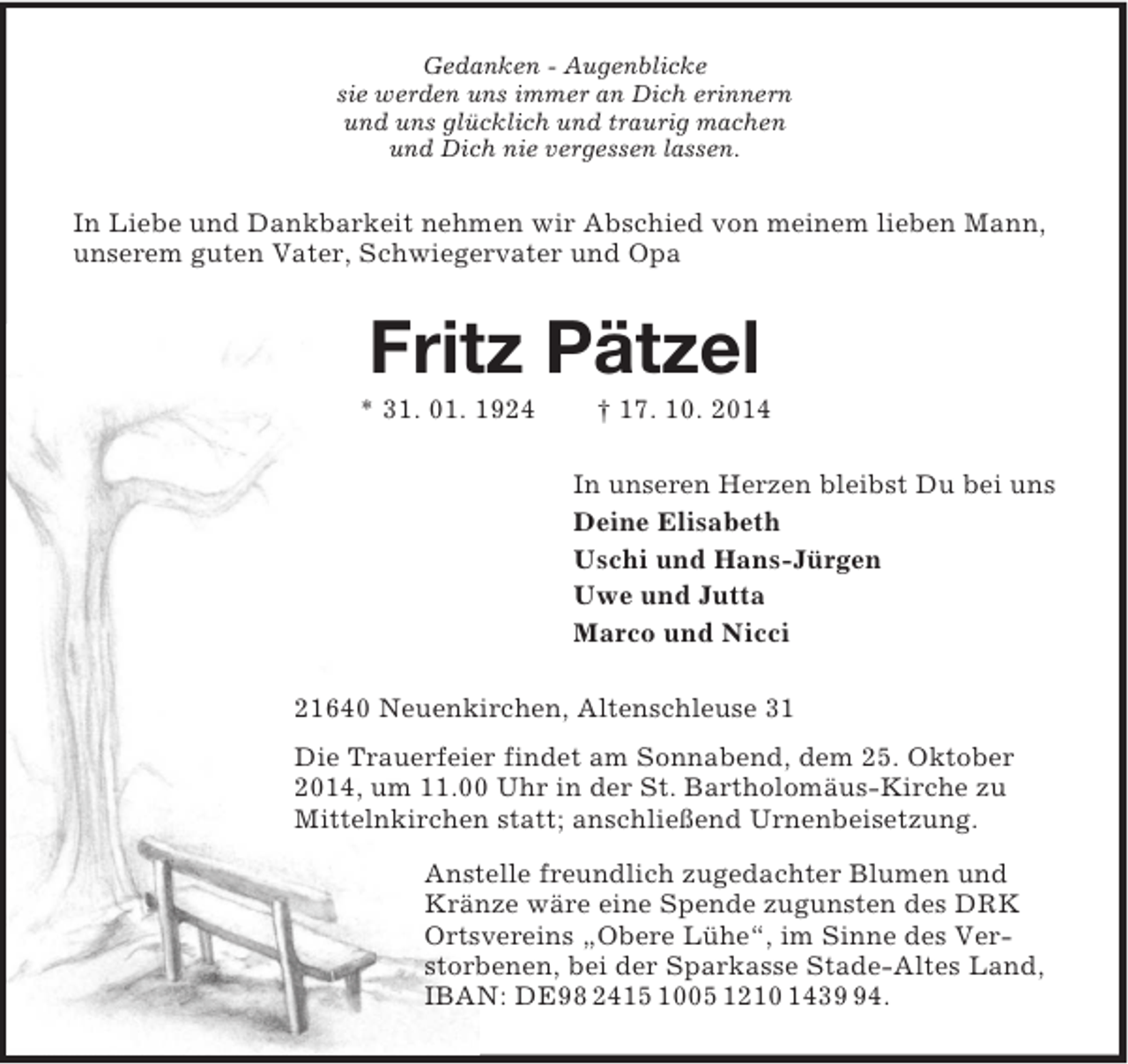<p>Gedanken - Augenblicke<br />sie werden uns immer an Dich erinnern<br />und uns glücklich und traurig machen<br />und Dich nie vergessen lassen.<br />In Liebe und Dankbarkeit nehmen wir Abschied von meinem lieben Mann, unserem guten Vater, Schwiegervater und Opa<br />Fritz Pätzel<br />* 31. 01. 1924 † 17. 10. 2014<br />In unseren Herzen bleibst Du bei uns<br />Deine Elisabeth<br />Uschi und Hans-Jürgen<br />Uwe und Jutta<br />Marco und Nicci<br />21640 Neuenkirchen, Altenschleuse 31<br />Die Trauerfeier findet am Sonnabend, dem 25. Oktober 2014, um 11.00 Uhr in der St. Bartholomäus-Kirche zu Mittelnkirchen statt; anschließend Urnenbeisetzung.<br />Anstelle freundlich zugedachter Blumen und Kränze wäre eine Spende zugunsten des DRK Ortsvereins „Obere Lühe“, im Sinne des Verstorbenen, bei der Sparkasse Stade-Altes Land, IBAN: DE98 2415 1005 1210 1439 94.</p>