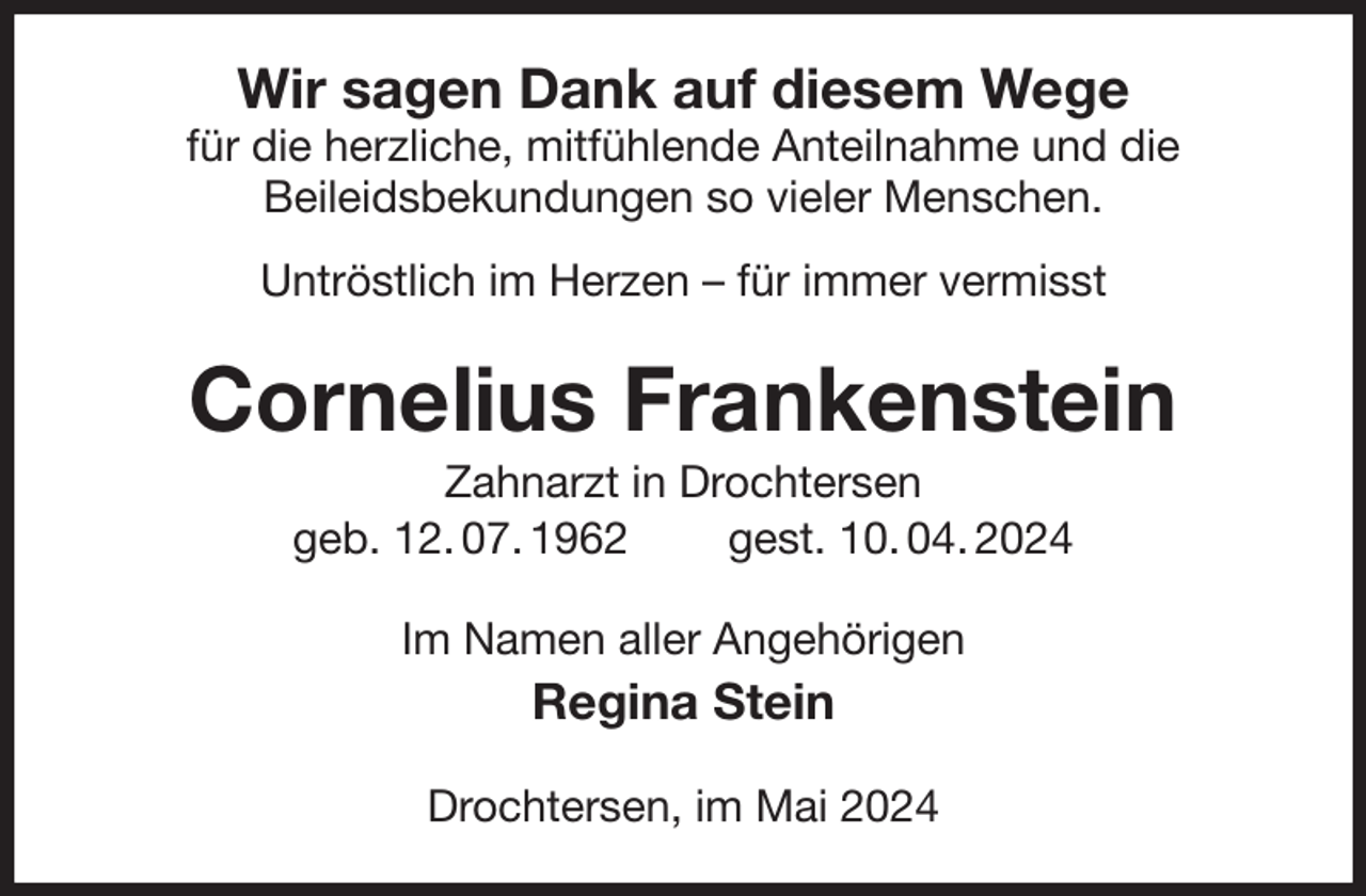 <p>Wir sagen Dank auf diesem Wege<br />für die herzliche, mitfühlende Anteilnahme und die<br />Beileidsbekundungen so vieler Menschen.<br />Untröstlich im Herzen - für immer vermisst<br />Cornelius Frankenstein<br />Zahnarzt in Drochtersen<br />geb. 12. 07. 1962 gest. 10. 04. 2024<br />Im Namen aller Angehörigen<br />Regina Stein<br />Drochtersen, im Mai 2024</p>