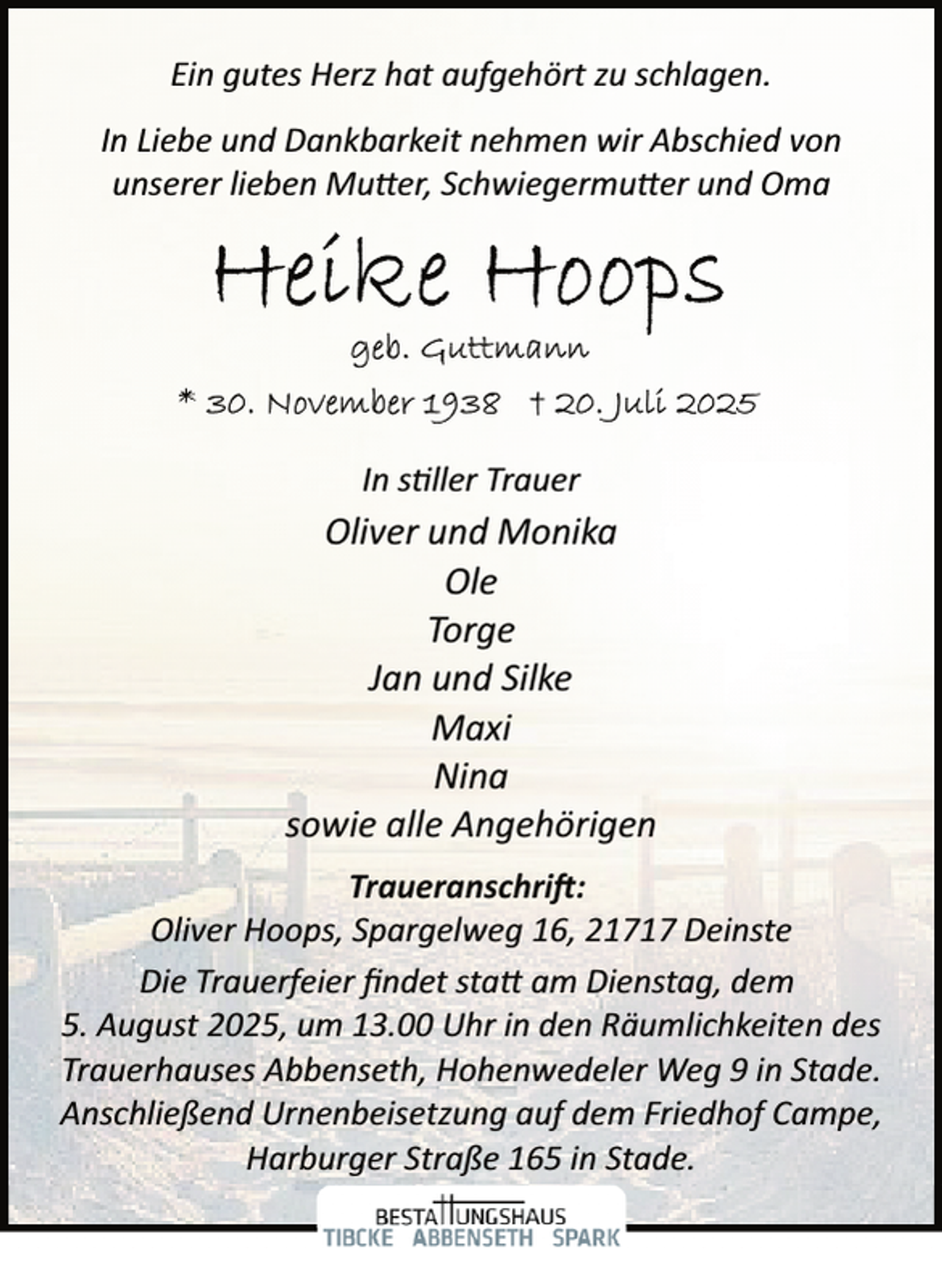 <p>Ein gutes Herz hat aufgehört zu schlagen.<br />In Liebe und Dankbarkeit nehmen wir Abschied von<br />unserer lieben Mutter, Schwiegermutter und Oma</p>
<p>In stiller Trauer</p>
<p>Oliver und Monika<br />Ole<br />Torge<br />Jan und Silke<br />Maxi<br />Nina<br />sowie alle Angehörigen<br />Traueranschrift:<br />Oliver Hoops, Spargelweg 16, 21717 Deinste<br />Die Trauerfeier ﬁndet statt am Dienstag, dem<br />5. August 2025, um 13.00 Uhr in den Räumlichkeiten des<br />Trauerhauses Abbenseth, Hohenwedeler Weg 9 in Stade.<br />Anschließend Urnenbeisetzung auf dem Friedhof Campe,<br />Harburger Straße 165 in Stade.</p>