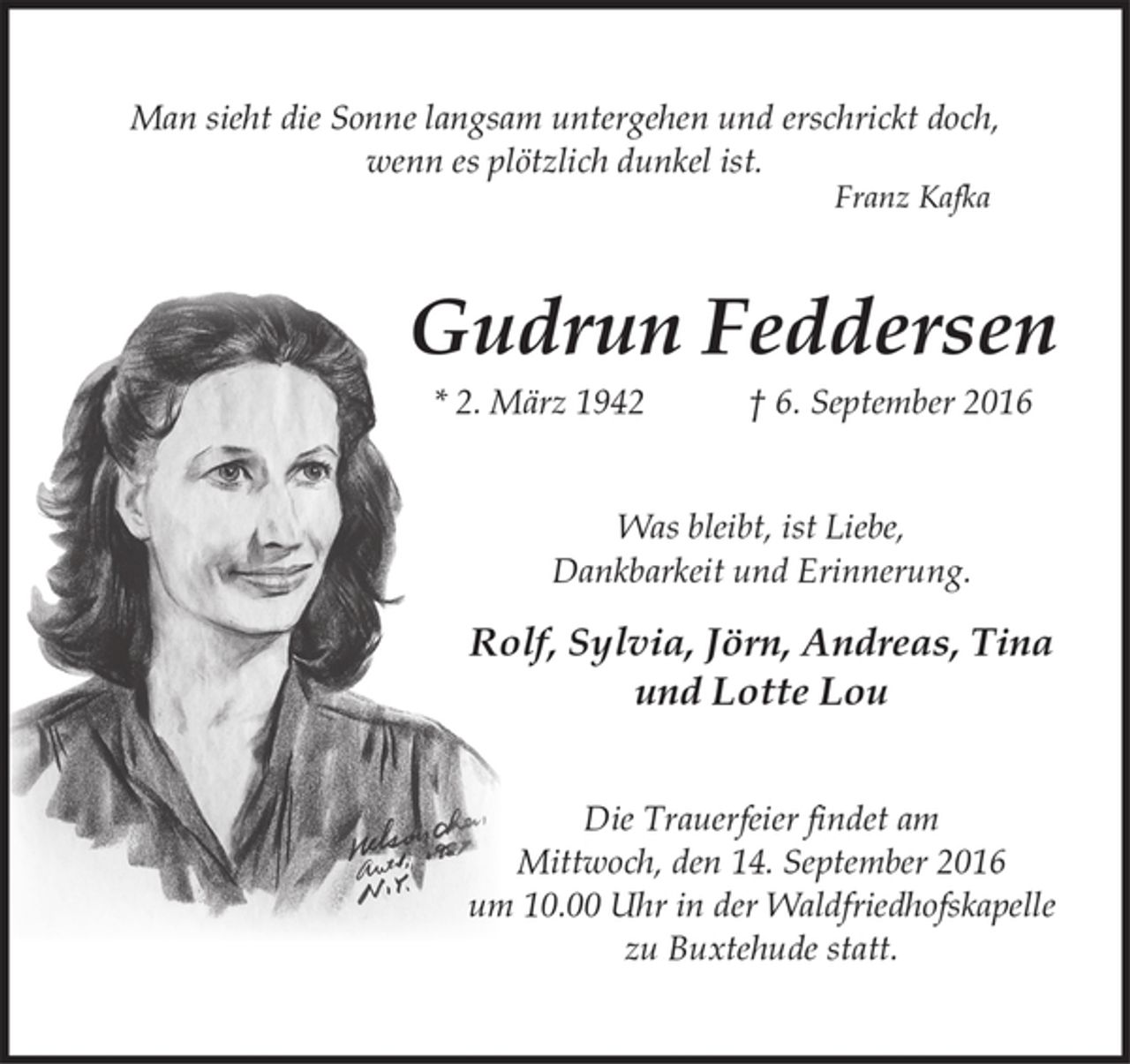 <p>Man sieht die Sonne langsam untergehen und erschrickt doch, wenn es plötzlich dunkel ist.<br />Franz Kafka</p>
<p>Gudrun Feddersen<br />* 2. März 1942 + 6. September 2016</p>
<p>Was bleibt ist Liebe, Dankbarkeit und Erinnerung.</p>
<p>Rolf, Sylvia, Andreas und Lotte Lou</p>
<p>Die Trauerfeier findet am Mittwoch, den 14. September 2016 um 10.00 Uhr in der Waldfriedhofskapelle zu Buxtehude statt.</p>