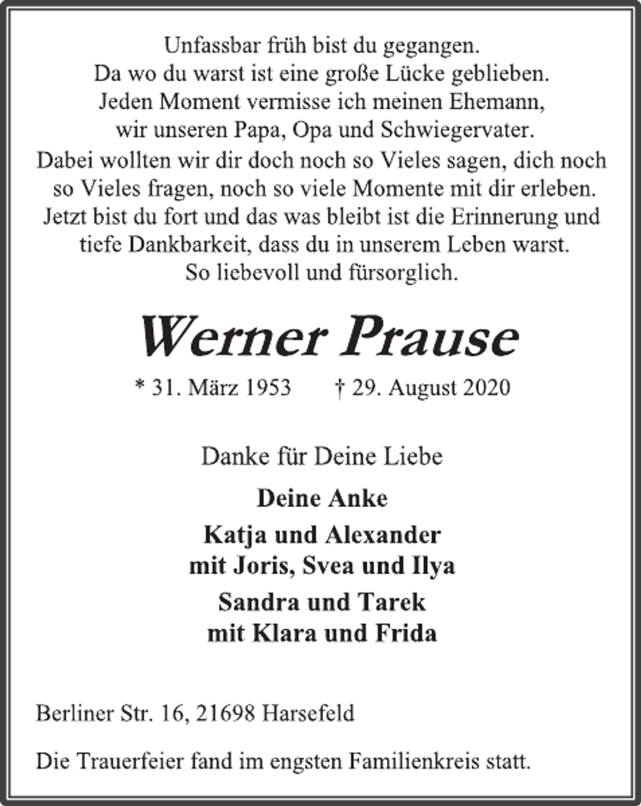 <p>Unfassbar früh bist du gegangen. Da wo du warst ist eine große Lücke geblieben. Jeden Moment vermisse ich meinen Ehemann, wir unseren Papa, Opa und Schwiegervater.<br />Dabei wollten wir dir doch noch so Vieles sagen, dich noch so Vieles fragen, noch so viele Momente mit dir erleben. Jetzt bist du fort und das was bleibt ist die Erinnerung und tiefe Dankbarkeit, dass du in unserem Leben warst.<br />So liebevoll und fürsorglich.<br />Werner Prause<br />* 31. März 1953 † 29. August 2020<br />Danke für Deine Liebe<br />Deine Anke<br />Katja und Alexander<br />mit Joris, Svea und Ilya<br />Sandra und Tarek<br />mit Klara und Frida<br />Berliner Str. 16, 21698 Harsefeld<br />Die Trauerfeier fand im engsten Familienkreis statt.</p>