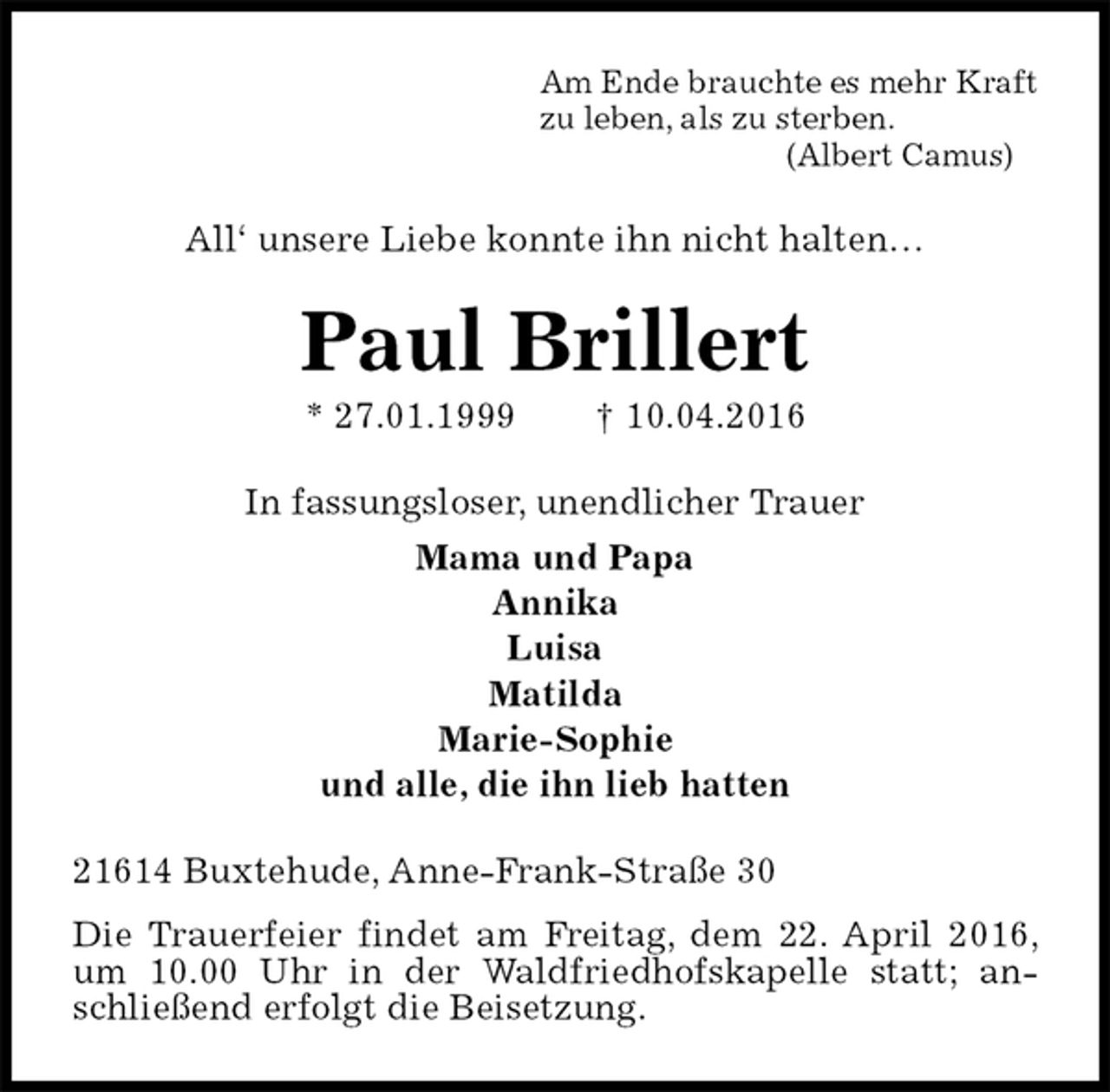 <p>Am Ende brauchte es mehr Kraft<br />zu leben, als zu sterben.<br />(Albert Camus)<br />All‘ unsere Liebe konnte ihn nicht halten…<br />Paul Brillert<br />* 27.01.1999 † 10.04.2016<br />In fassungsloser, unendlicher Trauer<br />Mama und Papa<br />Annika<br />Luisa<br />Matilda<br />Marie-Sophie<br />und alle, die ihn lieb hatten<br />21614 Buxtehude, Anne-Frank-Straße 30<br />Die Trauerfeier findet am Freitag, dem 22. April 2016, um 10.00 Uhr in der Waldfriedhofskapelle statt; anschließend erfolgt die Beisetzung.</p>