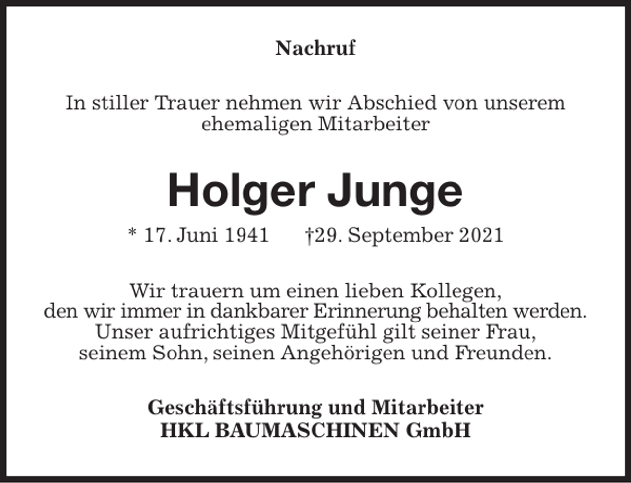 <p>Nachruf<br />In stiller Trauer nehmen wir Abschied von unserem<br />ehemaligen Mitarbeiter<br />Holger Junge<br />* 17. Juni 1941 †29. September 2021<br />Wir trauern um einen lieben Kollegen,<br />den wir immer in dankbarer Erinnerung behalten werden.<br />Unser aufrichtiges Mitgefühl gilt seiner Frau,<br />seinem Sohn, seinen Angehörigen und Freunden.<br />Geschäftsführung und Mitarbeiter<br />HKL BAUMASCHINEN GmbH</p>