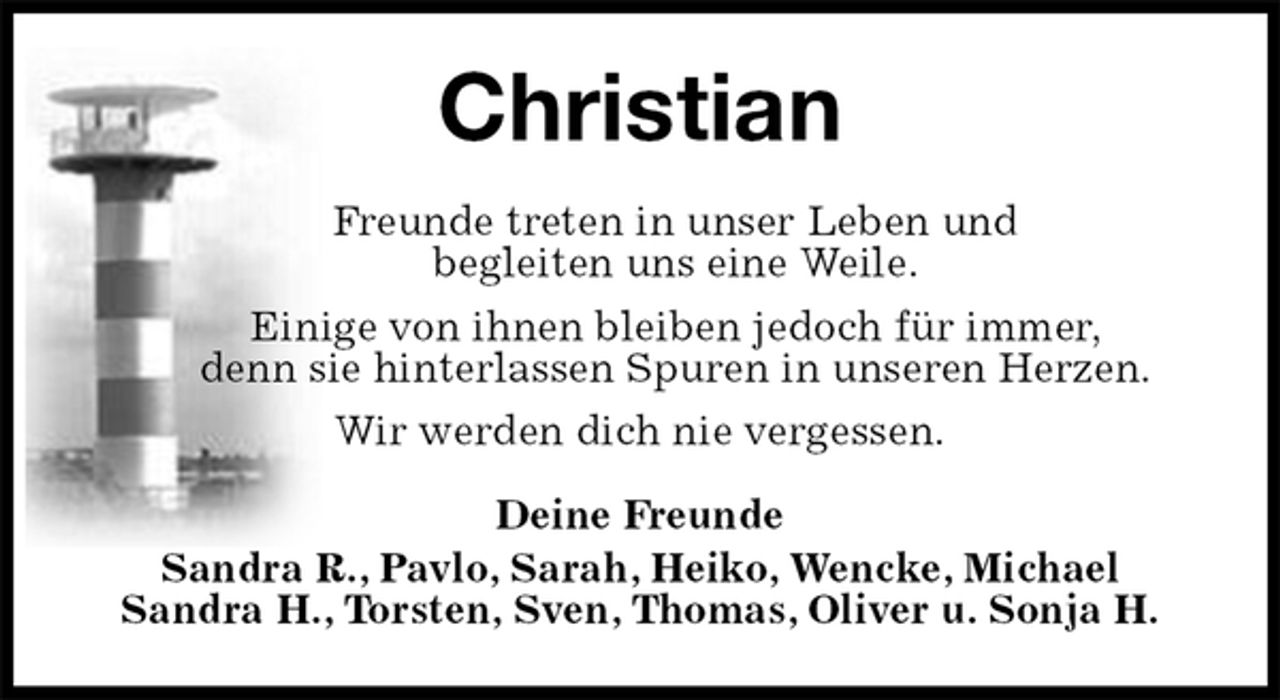 <p>Christian<br />Freunde treten in unser Leben und<br />begleiten uns eine Weile.<br />Einige von ihnen bleiben jedoch für immer,<br />denn sie hinterlassen Spuren in unseren Herzen.<br />Wir werden dich nie vergessen.<br />Deine Freunde<br />Sandra R., Pavlo, Sarah, Heiko, Wencke, Michael<br />Sandra H., Torsten, Sven, Thomas, Oliver u. Sonja H.</p>