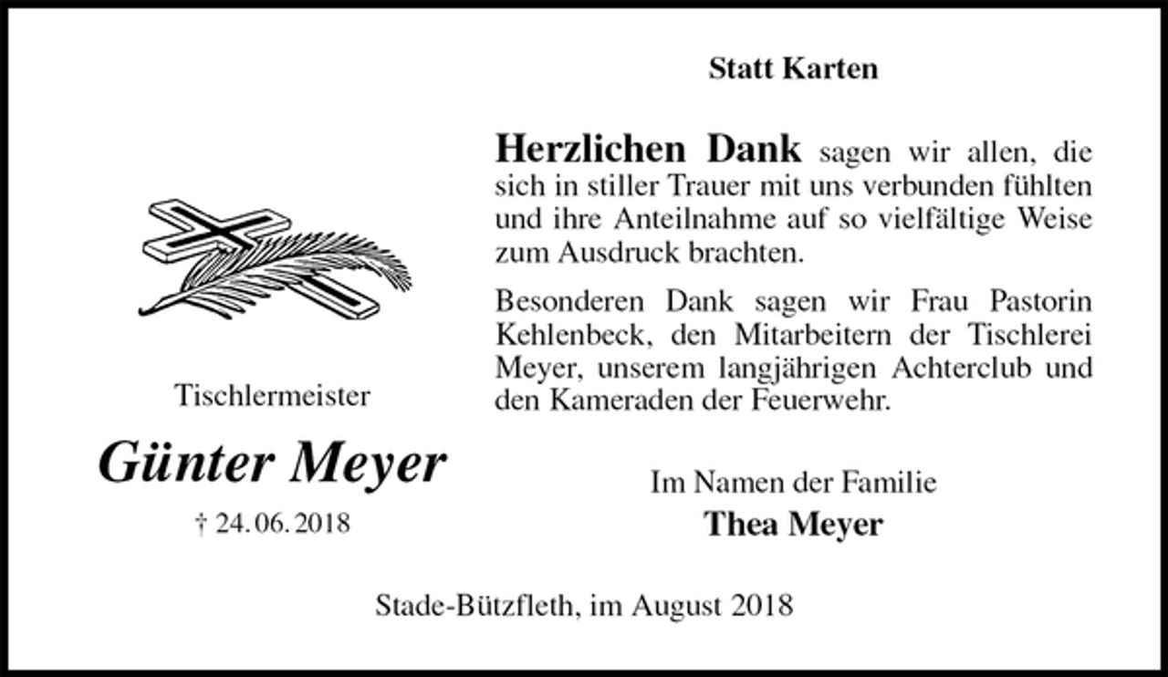 <p>Statt Karten<br />Herzlichen Dank sagen wir allen, die sich in stiller Trauer mit uns verbunden fühlten und ihre Anteilnahme auf so vielfältige Weise zum Ausdruck brachten.<br />Besonderen Dank sagen wir Frau Pastorin Kehlenbeck, den Mitarbeitern der Tischlerei Meyer, unserem langjährigen Achterclub und den Kameraden der Feuerwehr.<br />Im Namen der Familie<br />Thea Meyer<br />Stade-Bützfleth, im August 2018<br />Tischlermeister<br />Günter Meyer<br />† 24. 06. 2018</p>