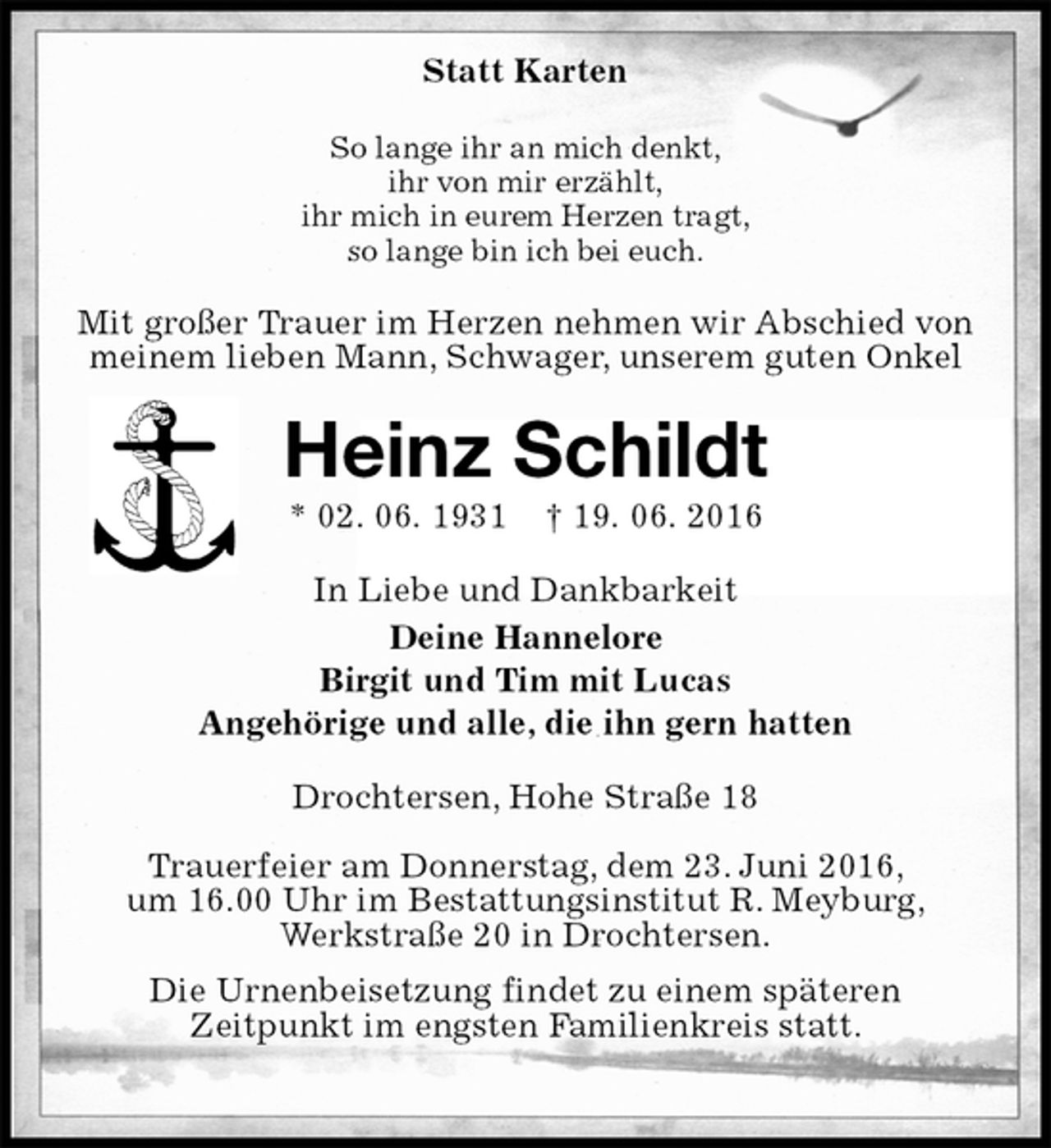 <p>Statt Karten<br />So lange ihr an mich denkt,<br />ihr von mir erzählt,<br />ihr mich in eurem Herzen tragt,<br />so lange bin ich bei euch.<br />Mit großer Trauer im Herzen nehmen wir Abschied von meinem lieben Mann, Schwager, unserem guten Onkel<br />Heinz Schildt<br />* 02. 06. 1931 † 19. 06. 2016<br />In Liebe und Dankbarkeit<br />Deine Hannelore<br />Birgit und Tim mit Lucas<br />Angehörige und alle, die ihn gern hatten<br />Drochtersen, Hohe Straße 18</p><p>Trauerfeier am Donnerstag, dem 23. Juni 2016,<br />um 16.00 Uhr im Bestattungsinstitut R. Meyburg,<br />Werkstraße 20 in Drochtersen.<br />Die Urnenbeisetzung findet zu einem späteren<br />Zeitpunkt im engsten Familienkreis statt.</p>