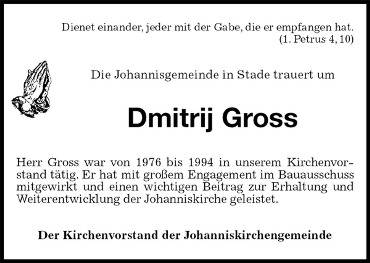 <p>Dienet einander, jeder mit der Gabe, die er empfangen hat.<br />(1. Petrus 4, 10)<br />Die Johannisgemeinde in Stade trauert um<br />Dmitrij Gross<br />Herr Gross war von 1976 bis 1994 in unserem Kirchenvorstand tätig. Er hat mit großem Engagement im Bauausschuss mitgewirkt und einen wichtigen Beitrag zur Erhaltung und Weiterentwicklung der Johanniskirche geleistet.<br />Der Kirchenvorstand der Johanniskirchengemeinde</p>