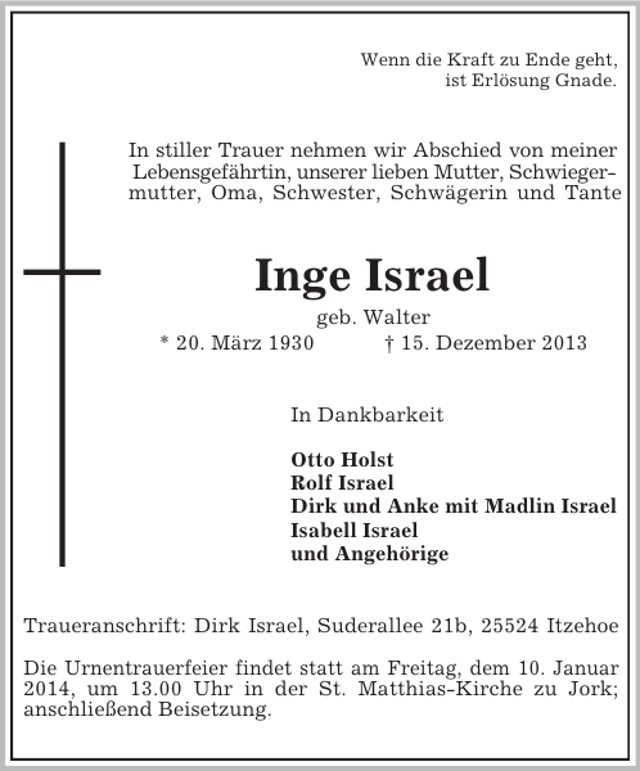 <p>Wenn die Kraft zu Ende geht,<br />ist Erlösung Gnade.<br />In stiller Trauer nehmen wir Abschied von meiner<br />Lebensgefährtin, unserer lieben Mutter, Schwieger-<br />mutter, Oma, Schwester, Schwägerin und Tante<br />Inge Israel<br />geb. Walter<br />* 20. März 1930 † 15. Dezember 2013<br />In Dankbarkeit</p><p>Otto Holst<br />Rolf Israel<br />Dirk und Anke mit Madlin Israel<br />Isabell Israel<br />und Angehörige<br />Traueranschrift: Dirk Israel, Suderallee 21b, 25524 Itzehoe</p><p>Die Urnentrauerfeier findet statt am Freitag, dem 10. Januar<br />2014, um 13.00 Uhr in der St. Matthias-Kirche zu Jork;<br />anschließend Beisetzung.</p>