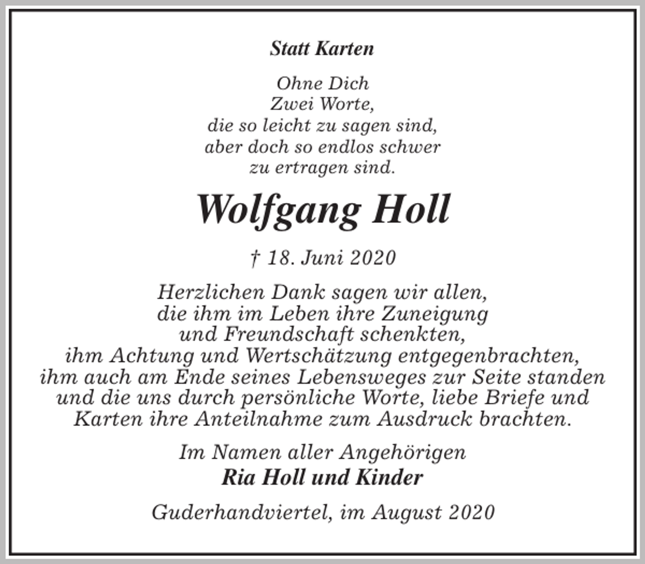 <p>Statt Karten<br />Ohne Dich<br />Zwei Worte,<br />die so leicht zu sagen sind,<br />aber doch so endlos schwer<br />zu ertragen sind.<br />Wolfgang Holl<br />† 18. Juni 2020<br />Herzlichen Dank sagen wir allen,<br />die ihm im Leben ihre Zuneigung<br />und Freundschaft schenkten,<br />ihm Achtung und Wertschätzung entgegenbrachten,<br />ihm auch am Ende seines Lebensweges zur Seite standen<br />und die uns durch persönliche Worte, liebe Briefe und Karten ihre Anteilnahme zum Ausdruck brachten.<br />Im Namen aller Angehörigen<br />Ria Holl und Kinder<br />Guderhandviertel, im August 2020</p>