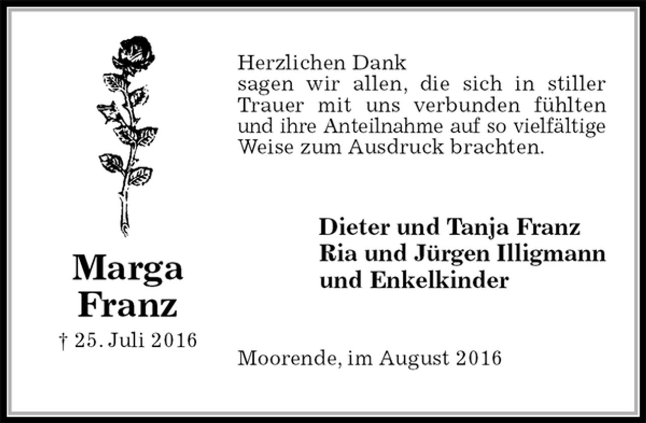 <p>Herzlichen Dank<br />sagen wir allen, die sich in stiller Trauer mit uns verbunden fühlten und ihre Anteilnahme auf so vielfältige<br />Weise zum Ausdruck brachten.<br />Dieter und Tanja Franz<br />Ria und Jürgen Illigmann<br />und Enkelkinder<br />Moorende, im August 2016<br />Marga<br />Franz<br />† 25. Juli 2016</p>