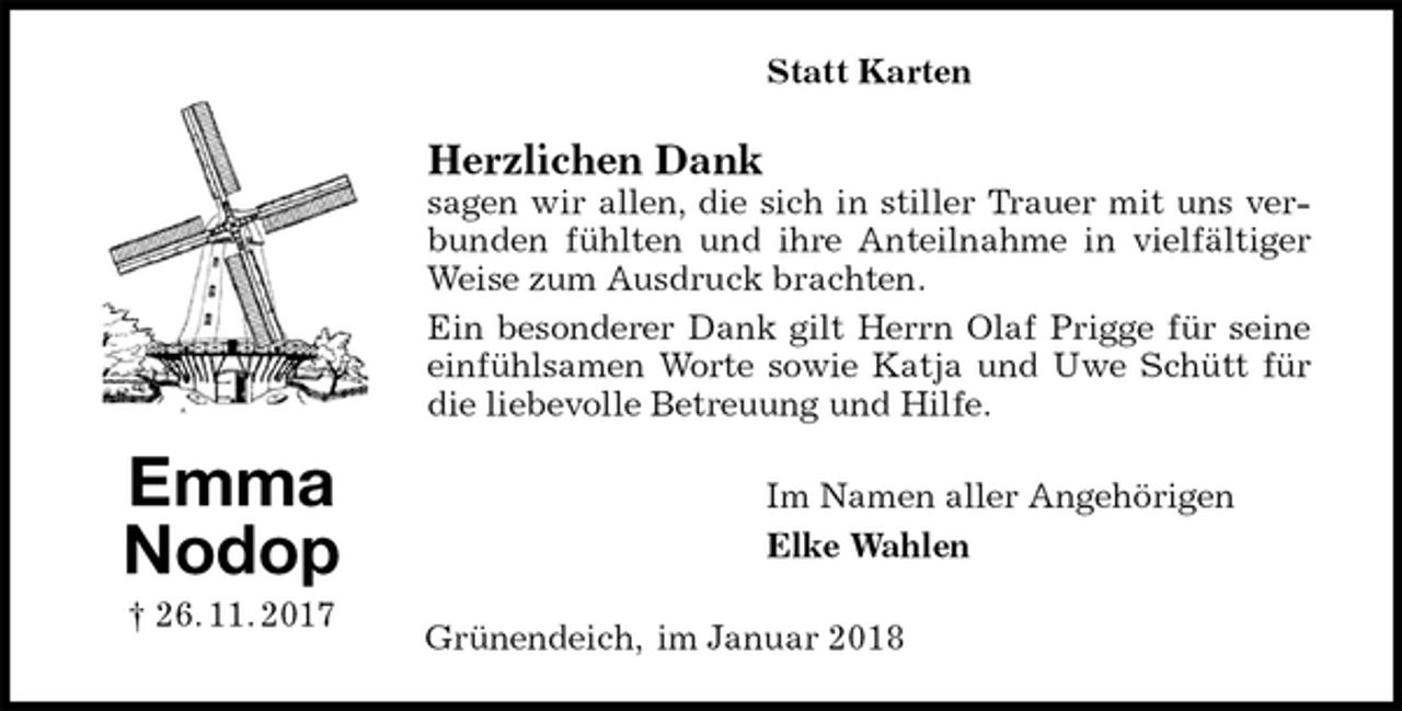 <p>Statt Karten<br />Herzlichen Dank<br />sagen wir allen, die sich in stiller Trauer mit uns verbunden fühlten und ihre Anteilnahme in vielfältiger Weise zum Ausdruck brachten.<br />Ein besonderer Dank gilt Herrn Olaf Prigge für seine einfühlsamen Worte sowie Katja und Uwe Schütt für die liebevolle Betreuung und Hilfe.<br />Im Namen aller Angehörigen<br />Elke Wahlen<br />Grünendeich, im Januar 2018<br />Emma<br />Nodop<br />† 26. 11. 2017</p>