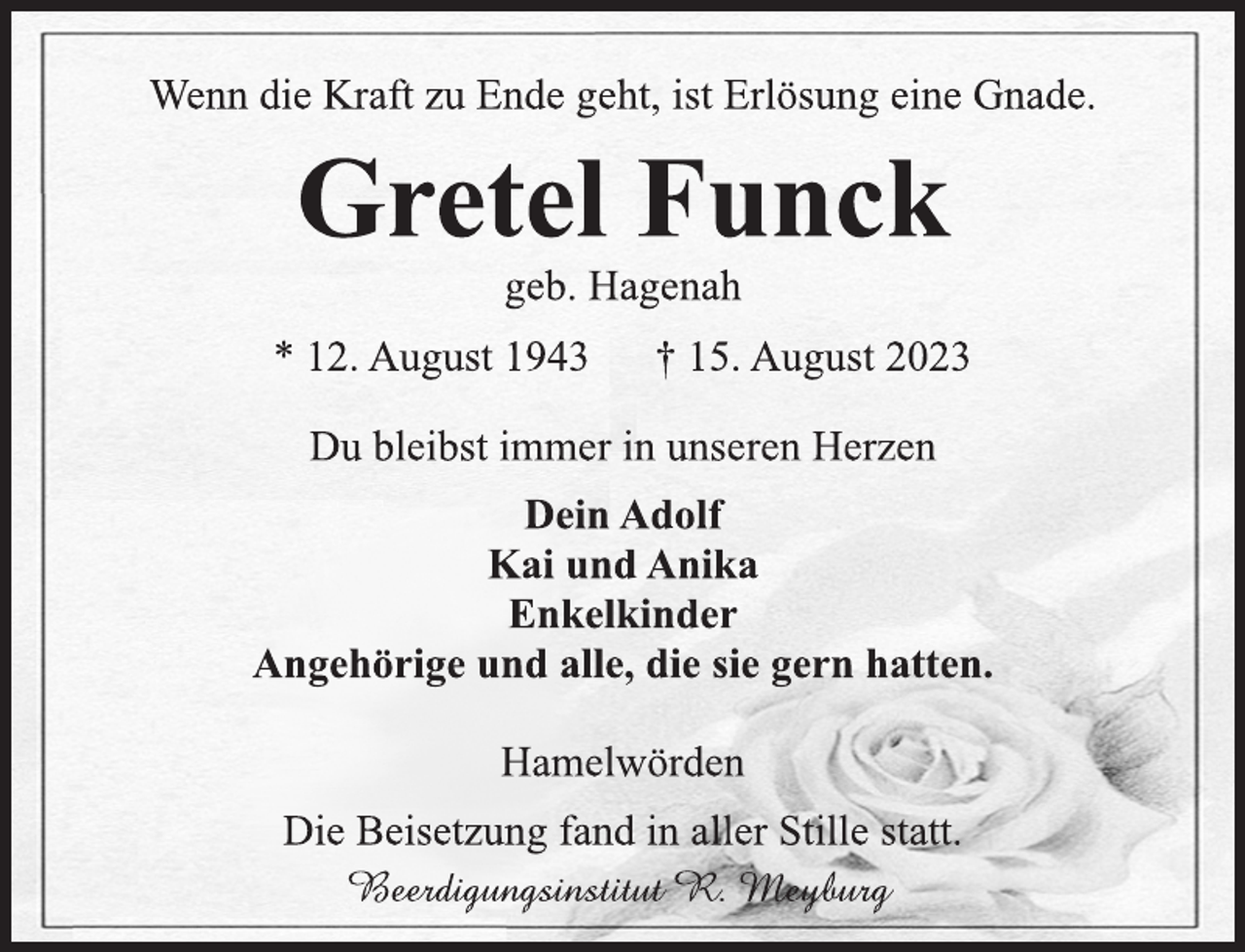 <p>Wenn die Kraft zu Ende geht, ist Erlösung eine Gnade.<br />Gretel Funck<br />geb. Hagenah<br />* 12. August 1943 † 15. August 2023<br />Du bleibst immer in unseren Herzen<br />Dein Adolf<br />Kai und Anika<br />Enkelkinder<br />Angehörige und alle, die sie gern hatten.<br />Hamelwörden<br />Die Beisetzung fand in aller Stille statt.<br />Beerdigungsinstitut R. Meyburg</p>