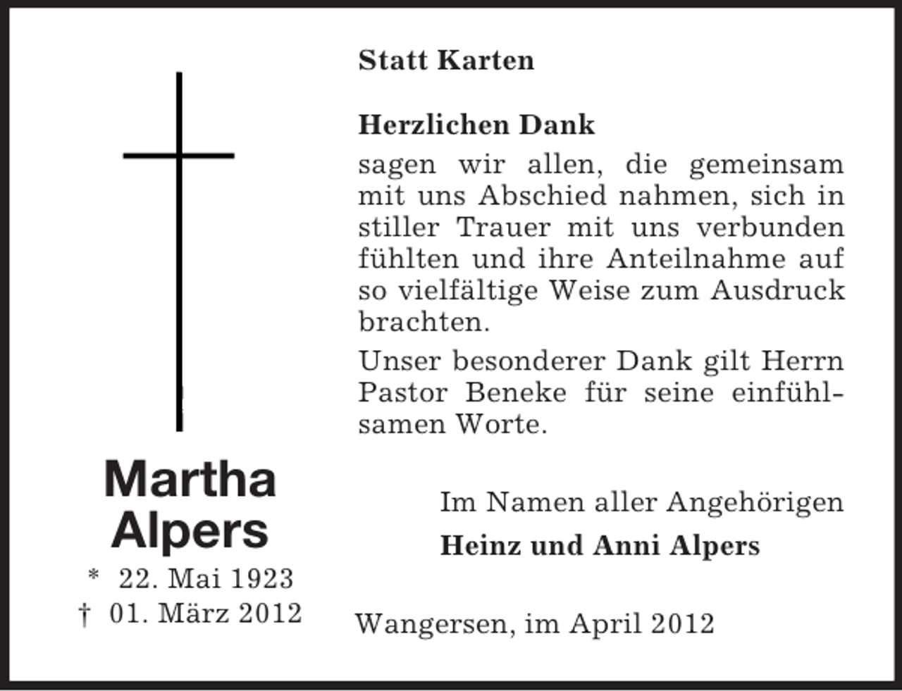 <p>Statt Karten<br />Herzlichen Dank<br />sagen wir allen, die gemeinsam<br />mit uns Abschied nahmen, sich in<br />stiller Trauer mit uns verbunden<br />fühlten und ihre Anteilnahme auf<br />so vielfältige Weise zum Ausdruck<br />brachten.<br />Unser besonderer Dank gilt Herrn<br />Pastor Beneke für seine einfühlsamen Worte.</p><p>Martha<br />Alpers<br />* 22. Mai 1923<br />† 01. März 2012</p><p>Im Namen aller Angehörigen<br />Heinz und Anni Alpers<br />Wangersen, im April 2012</p>