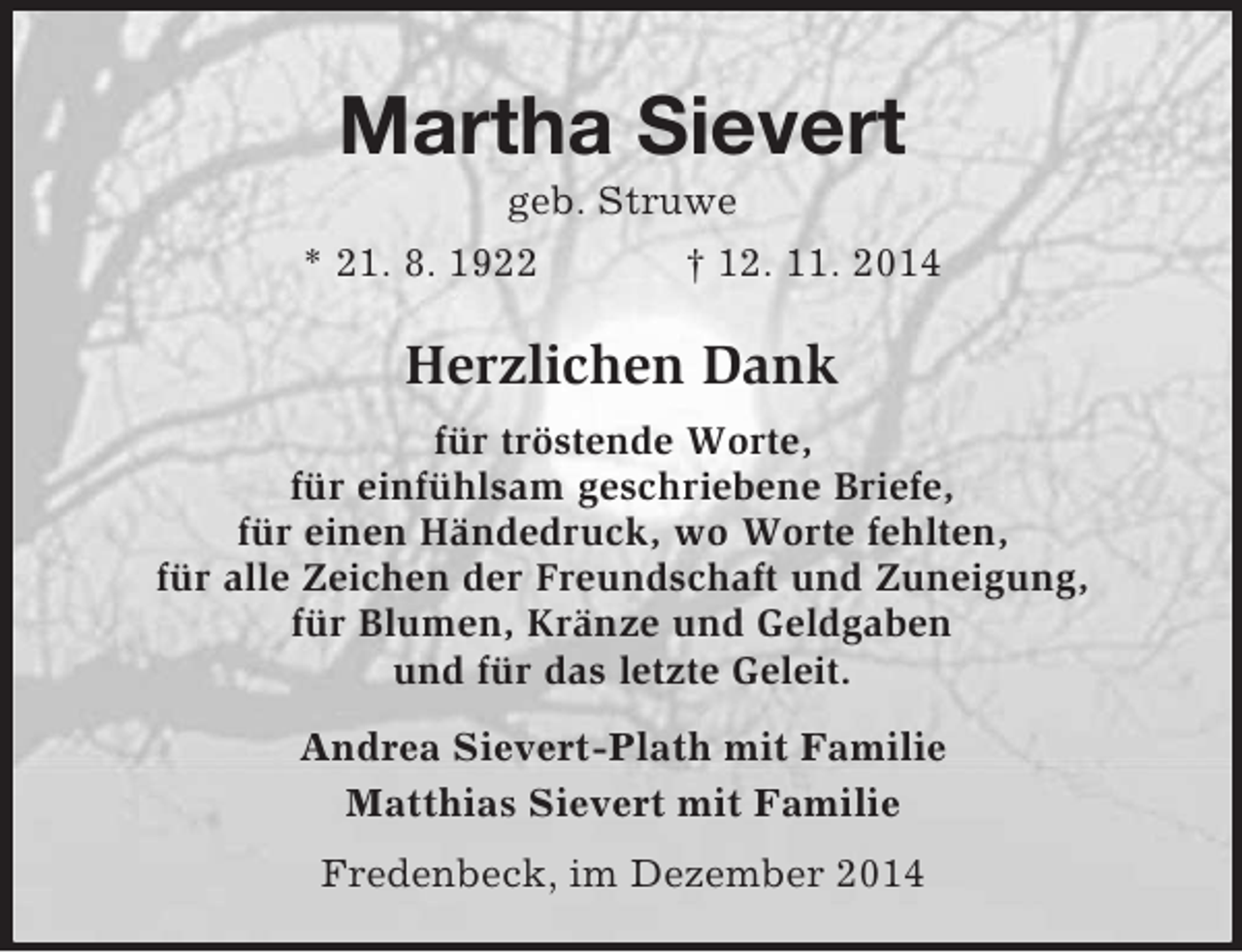 <p>Martha Sievert<br />geb. Struwe<br />* 21. 8. 1922 † 12. 11. 2014<br />Herzlichen Dank<br />für tröstende Worte,<br />für einfühlsam geschriebene Briefe,<br />für einen Händedruck, wo Worte fehlten,<br />für alle Zeichen der Freundschaft und Zuneigung,<br />für Blumen, Kränze und Geldgaben<br />und für das letzte Geleit.<br />Andrea Sievert-Plath mit Familie<br />Matthias Sievert mit Familie<br />Fredenbeck, im Dezember 2014</p>