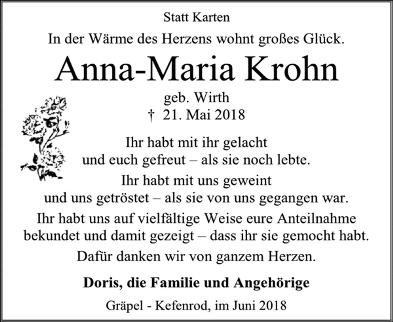 <p>Statt Karten<br />In der Wärme des Herzens wohnt großes Glück.<br />Anna-Maria Krohn<br />geb. Wirth<br />† 21. Mai 2018<br />Ihr habt mit ihr gelacht<br />und euch gefreut – als sie noch lebte.<br />Ihr habt mit uns geweint<br />und uns getröstet – als sie von uns gegangen war.<br />Ihr habt uns auf vielfältige Weise eure Anteilnahme bekundet und damit gezeigt – dass ihr sie gemocht habt.<br />Dafür danken wir von ganzem Herzen.<br />Doris, die Familie und Angehörige<br />Gräpel - Kefenrod, im Juni 2018</p>