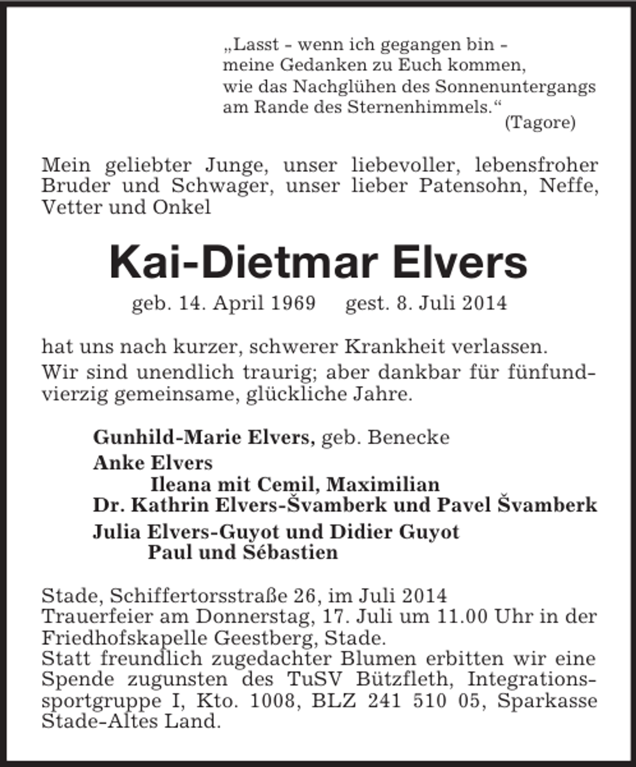 <p>„Lasst - wenn ich gegangen bin -<br />meine Gedanken zu Euch kommen,<br />wie das Nachglühen des Sonnenuntergangs<br />am Rande des Sternenhimmels.“<br />(Tagore)<br />Mein geliebter Junge, unser liebevoller, lebensfroher Bruder und Schwager, unser lieber Patensohn, Neffe, Vetter und Onkel<br />Kai-Dietmar Elvers<br />geb. 14. April 1969 gest. 8. Juli 2014<br />hat uns nach kurzer, schwerer Krankheit verlassen.<br />Wir sind unendlich traurig; aber dankbar für fünfundvierzig gemeinsame, glückliche Jahre.<br />Gunhild-Marie Elvers, geb. Benecke<br />Anke Elvers<br />Ileana mit Cemil, Maximilian<br />Dr. Kathrin Elvers-Švamberk und Pavel Švamberk<br />Julia Elvers-Guyot und Didier Guyot<br />Paul und Sébastien<br />Stade, Schiffertorsstraße 26, im Juli 2014<br />Trauerfeier am Donnerstag, 17. Juli um 11.00 Uhr in der Friedhofskapelle Geestberg, Stade.<br />Statt freundlich zugedachter Blumen erbitten wir eine Spende zugunsten des TuSV Bützfleth, Integrationssportgruppe I, Kto. 1008, BLZ 241 510 05, Sparkasse Stade-Altes Land.</p>