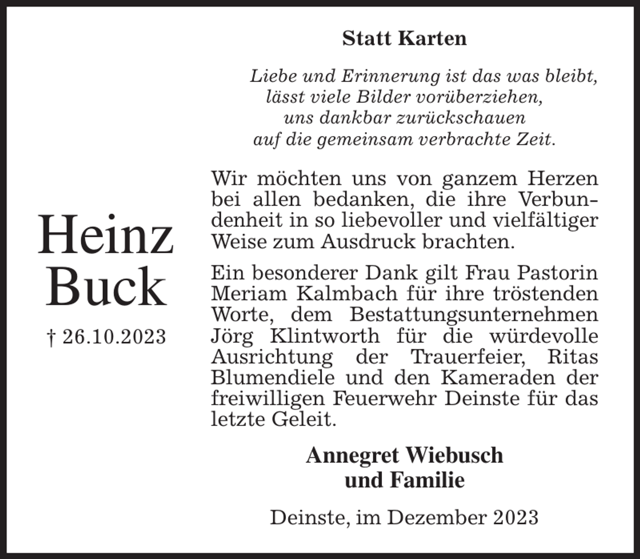 <p>Statt Karten<br />Liebe und Erinnerung ist das was bleibt,<br />lässt viele Bilder vorüberziehen,<br />uns dankbar zurückschauen<br />auf die gemeinsam verbrachte Zeit.<br />Wir möchten uns von ganzem Herzen bei allen bedanken, die ihre Verbundenheit in so liebevoller und vielfältiger Weise zum Ausdruck brachten.<br />Ein besonderer Dank gilt Frau Pastorin Meriam Kalmbach für ihre tröstenden Worte, dem Bestattungsunternehmen Jörg Klintworth für die würdevolle Ausrichtung der Trauerfeier, Ritas<br />Blumendiele und den Kameraden der freiwilligen Feuerwehr Deinste für das letzte Geleit.<br />Annegret Wiebusch<br />und Familie<br />Deinste, im Dezember 2023</p><p>Heinz<br />Buck<br />† 26.10.2023</p>