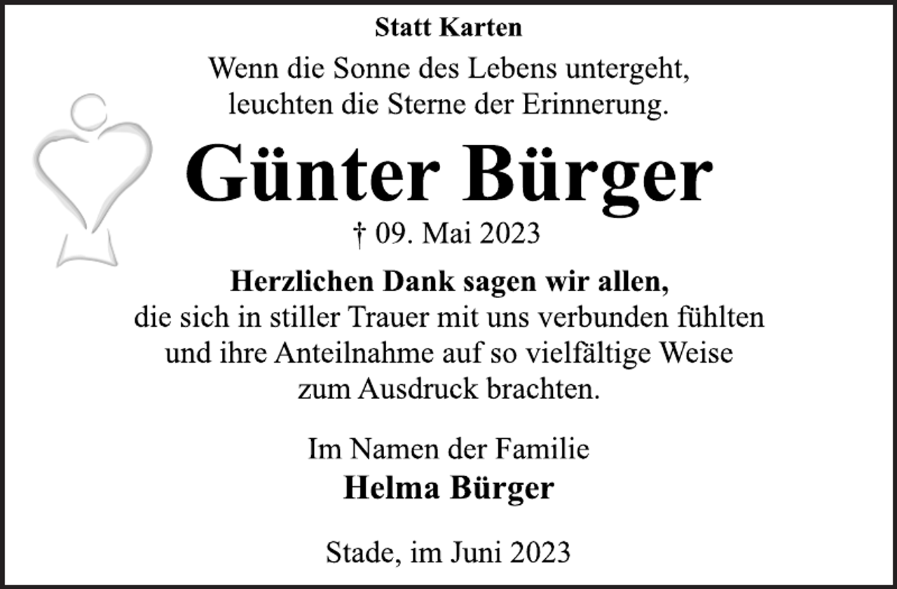 <p>Statt Karten<br />Wenn die Sonne des Lebens untergeht,<br />leuchten die Sterne der Erinnerung.<br />Günter Bürger<br />† 09. Mai 2023<br />Herzlichen Dank sagen wir allen,<br />die sich in stiller Trauer mit uns verbunden fühlten<br />und ihre Anteilnahme auf so vielfältige Weise<br />zum Ausdruck brachten.<br />Im Namen der Familie<br />Helma Bürger<br />Stade, im Juni 2023</p>