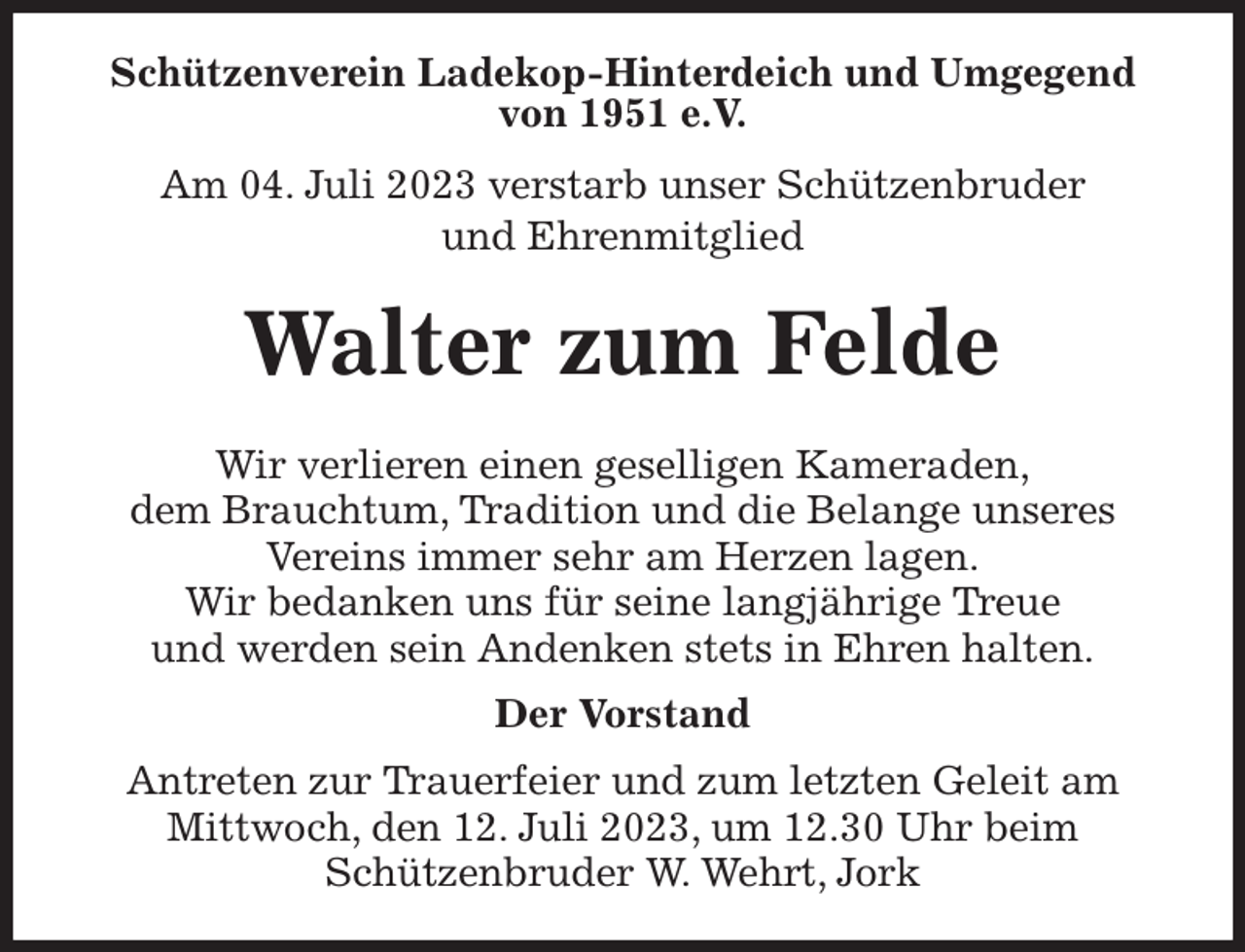 <p>Schützenverein Ladekop-Hinterdeich und Umgegend<br />von 1951 e.V.<br />Am 04. Juli 2023 verstarb unser Schützenbruder<br />und Ehrenmitglied<br />Walter zum Felde<br />Wir verlieren einen geselligen Kameraden,<br />dem Brauchtum, Tradition und die Belange unseres<br />Vereins immer sehr am Herzen lagen.<br />Wir bedanken uns für seine langjährige Treue<br />und werden sein Andenken stets in Ehren halten.<br />Der Vorstand<br />Antreten zur Trauerfeier und zum letzten Geleit am<br />Mittwoch, den 12. Juli 2023, um 12.30 Uhr beim<br />Schützenbruder W. Wehrt, Jork</p>