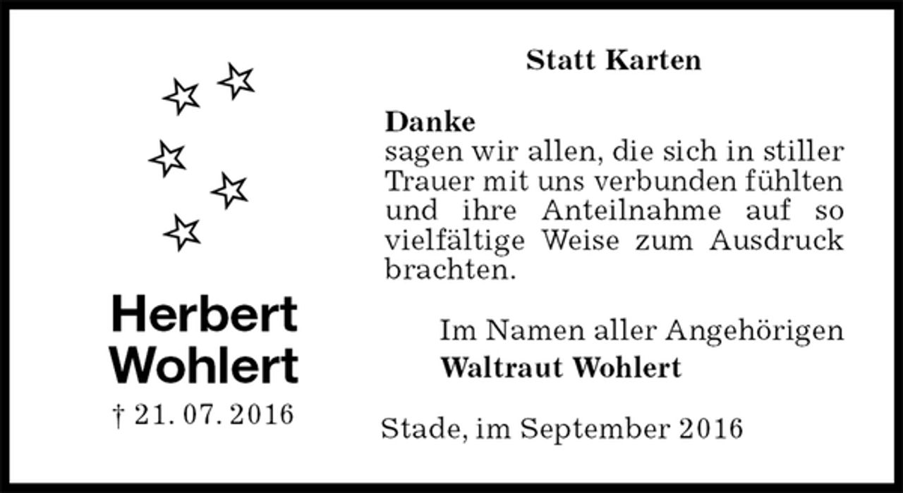 <p>Statt Karten<br />Danke<br />sagen wir allen, die sich in stiller Trauer mit uns verbunden fühlten und ihre Anteilnahme auf so vielfältige Weise zum Ausdruck brachten.<br />Im Namen aller Angehörigen<br />Waltraut Wohlert<br />Stade, im September 2016<br />Herbert<br />Wohlert<br />† 21. 07. 2016</p>