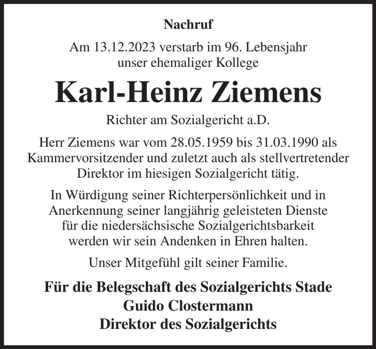 <p>Nachruf<br />Am 13.12.2023 verstarb im 96. Lebensjahr<br />unser ehemaliger Kollege<br />Karl-Heinz Ziemens<br />Richter am Sozialgericht a.D.<br />Herr Ziemens war vom 28.05.1959 bis 31.03.1990 als Kammervorsitzender und zuletzt auch als stellvertretender Direktor im hiesigen Sozialgericht tätig.<br />In Würdigung seiner Richterpersönlichkeit und in<br />Anerkennung seiner langjährig geleisteten Dienste<br />für die niedersächsische Sozialgerichtsbarkeit<br />werden wir sein Andenken in Ehren halten.<br />Unser Mitgefühl gilt seiner Familie.<br />Für die Belegschaft des Sozialgerichts Stade<br />Guido Clostermann<br />Direktor des Sozialgerichts</p>