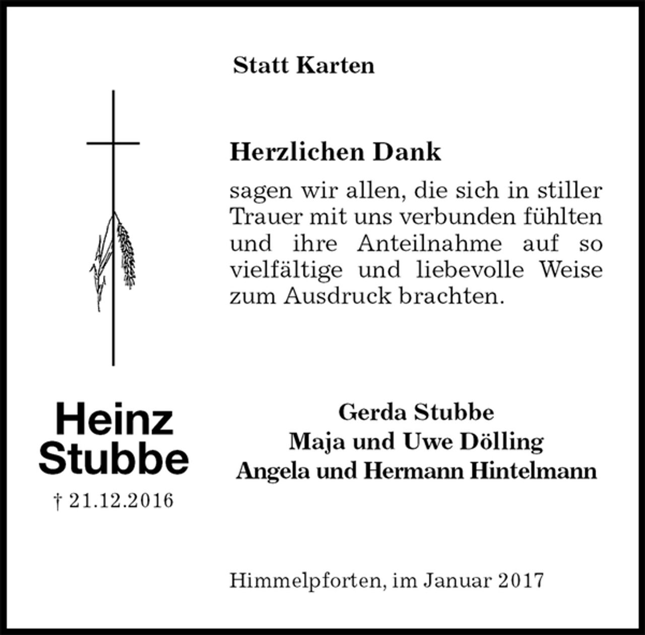 <p>Statt Karten</p><p>Herzlichen Dank<br />sagen wir allen, die sich in stiller Trauer mit uns verbunden fühlten und ihre Anteilnahme auf so<br />vielfältige und liebevolle Weise zum Ausdruck brachten.<br />Gerda Stubbe<br />Maja und Uwe Dölling<br />Angela und Hermann Hintelmann</p><p>Himmelpforten, im Januar 2017<br />Heinz<br />Stubbe<br />† 21.12.2016</p>
